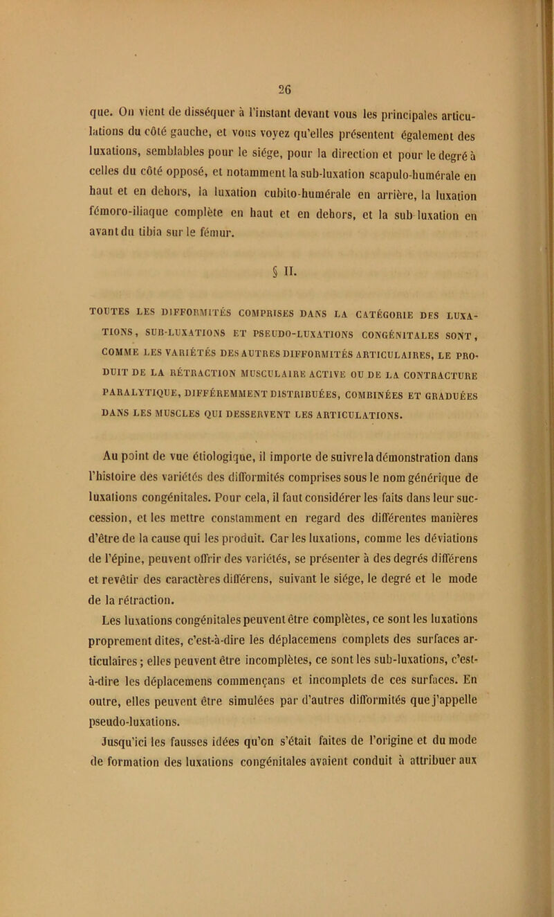 que. On vient de disséquer à l’instant devant vous les principales articu- lations du côté gauche, et vous voyez qu’elles présentent également des luxations, semblables pour le siège, pour la direction et pour le degré à celles du côté opposé, et notamment la sub-luxalion scapulo-humérale en haut et en dehors, la luxation cubito-humérale en arrière, la luxation fémoro-iliaque complète en haut et en dehors, et la sub-luxation en avant du tibia sur le fémur. § n. TOUTES LES DIFFORMITÉS COMPRISES DAft'S LA CATÉGORIE DES LUXA- TIONS, SUR-LUXATIONS ET PSEUDO-LUXATIONS CONGÉNITALES SONT, COMME LES VARIÉTÉS DES AUTRES DIFFORMITÉS ARTICULAIRES, LE PRO- DUIT DE LA RÉTRACTION MUSCULAIRE ACTIVE OU DE LA CONTRACTURE PARALÏTIQUE, DIFFÉREMMENT DISTRIBUÉES, COMBINÉES ET GRADUÉES DANS LES MUSCLES QUI DESSERVENT LES ARTICULATIONS. Au point de vue étiologique, il importe de suivre la démonstration dans l’histoire des variétés des difformités comprises sous le nom générique de luxations congénitales. Pour cela, il faut considérer les faits dans leur suc- cession, et les mettre constamment en regard des différentes manières d’être de la cause qui les produit. Car les luxations, comme les déviations de l’épine, peuvent offrir des variétés, se présenter à des degrés différens et revêtir des caractères différens, suivant le siège, le degré et le mode de la rétraction. Les luxations congénitales peuvent être complètes, ce sont les luxations proprement dites, c’est-à-dire les déplacemens complets des surfaces ar- ticulaires ; elles peuvent être incomplètes, ce sont les sub-luxations, c’est- à-dire les déplacemens commençans et incomplets de ces surfaces. En outre, elles peuvent être simulées par d’autres difformités que j’appelle pseudo-luxations. Jusqu’ici les fausses idées qu’on s’était faites de l’origine et du mode de formation des luxations congénitales avaient conduit à attribuer aux