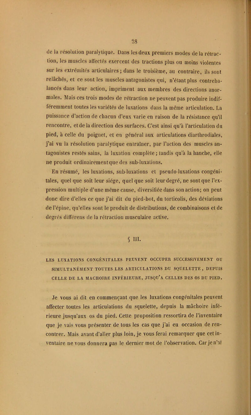 de la résolulion paralytique. Dans les deux premiers modes de la rétrac- tion, les muscles affectés exercent des tractions plus ou moins violentes sur les extrémités articulaires; dans le troisième, au contraire, ils sont relâchés, et ce sont les muscles antagonistes qui, n’étant plus contreba- lancés dans leur action, impriment aux membres des directions anor- males. Mais ces trois modes de rétraction ne peuvent pas produire indif- féremment toutes les variétés de luxations dans la même articulation. La puissance d’action de chacun d’eux varie en raison de la résistance qu’il rencontre, et de la direction des surfaces. C’est ainsi qu’à l’articulation du pied, à celle du poignet, et en général aux articulations diarthrodiales, j’ai vu la résolution paralytique entraîner, par l’action des muscles an- tagonistes restés sains, la luxation complète; tandis qu’à la hanche, elle ne produit ordinairement que des sub-luxations. En résumé, les luxations, sub-luxations et pseudo luxations congéni- tales, quel que soit leur siège, quel que soit leur degré, ne sont que l’ex- pression multiple d’une même cause, diversifiée dans son action; on peut donc dire d’elles ce que j’ai dit du pied-bot, du torticolis, des déviations de l’épine, qu’elles sont le produit de distributions, de combinaisons et de degrés différens de la rétraction musculaire active. § 111. LES LUXATIONS CONGÉNITALES PEUVENT OCCUPER SUCCESSIVEMENT OU SIMULTANÉMENT TOUTES LES ARTICULATIONS DU SQUELETTE , DEPUIS CELLE DE LA MACHOIRE INFÉRIEURE, JUSQU’A CELLES DES OS DU PIED. Je VOUS ai dit en commençant que les luxations congénitales peuvent affecter toutes les articulations du squelette, depuis la mâchoire infé- rieure jusqu’aux os du pied. Cette proposition ressortira de l’inventaire que je vais vous présenter de tous les cas que j’ai eu occasion de ren- contrer. Mais avant d’aller plus loin, je vous ferai remarquer que cet in- ventaire ne vous donnera pas le dernier mot de l’observation. Car je n’ai