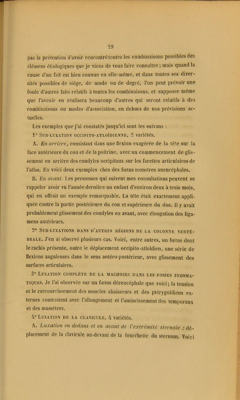 pas la prétention d’avoir rencontré toutes les combinaisons possibles des éléinens étiologiques que je viens de vous faire connaître ; mais quand la cause d’un fait est bien connue en elle-même, et dans toutes ses diver- sités possibles de siège, de mode ou de degré, l’on peut prévoir une foule d’autres faits relatifs à toutes les combinaisons, et supposer même que l’avenir en réalisera beaucoup d’autres qui seront relatifs à des combinaisons ou modes d’association, en dehors de nos prévisions ac- tuelles. Les exemples que j’ai constatés jusqu’ici sont les suivans : 1” SUB-LUXiTION OCCIPITO-ATLOÏDIEiNNE, 2 variétés. A. En arrière, consistant dans une Qexion exagérée de la tê'.e sur la face antérieure du cou et de la poitrine, avec un commencement de glis- sement en arrière des condyles occipitaux sur les facettes articulaires de l’atlas. En voici deux exemples chez des fœtus monstres anencéphales. B. En avant. Les personnes qui suivent mes consultations peuvent se rappeler avoir vu l’année dernière un enfant d’environ deux à trois mois, qui en offrait un exemple remarquable. La tête était exactement appli- quée contre la partie postérieure du cou et supérieure du dos. Il y avait probablement glissement des condyles en avant, avec élongation des liga- mens antéi ieurs. 2“ SUB-LUXATIONS DANS d’aUTRES RÉGIONS DE LA COLONNE VERTÉ- BRALE. J’en ai observé plusieurs cas. Voici, entre autres, un fœtus dont le rachis présente, outre le déplacement occipito-atloïdien, une série de flexions anguleuses dans le sens antéro-postérieur, avec glissement des surfaces articulaires. 3” Luxation complète de la macuoire dans les fosses zygoma- tiques. Je l’ai observée sur un fœtus dérencéphale que voici; la tension et le raccourcissement des muscles abaisscurs et des ptérygoïdiens ex- ternes contrastent avec l’allongement et l’amincissement des temporaux et des masséters. A” Luxation de la clavicule, A variétés. A. Luxation en dedans et en avant de L’extrémité sternale : dé- placement de la clavicule au-devant de la fourchette du sternum. Voici