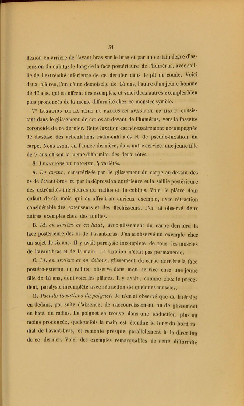flexion eu arrière de l’avant-bras sur le bras cl par un certain degré d’as- cension du cubitus le long de la face postérieure de l’humérus, avec sail- lie de l’extrémité inférieure de ce dernier dans le pli du coude. Voici deux plâlrcs, l’un d’une demoiselle de If» ans, l’autre d’un jeune homme de 13 ans, qui eu offrent des exemples, et voici deux autres exemples bien plus prononcés de la même difformité chez ce monstre symèle. 7° Luxation de la tête du radius en avant et en haut, consis- tant dans le glissement de cet os au-devant de l’humérus, vers la fossette coronoïde de ce dernier. Cette luxation est nécessairement accompagnée de diastase des articulations radio-cubitales et de pseudo-luxation du carpe. Nous avons eu l’année dernière, dans notre service, une Jeune fille de 7 ans offrant la même dillbrmité des deux côtés. 8° Luxations du poignet, k variétés. A. En avant, caractérisée par le glissement du carpe au-devant des os de l’avant-bras et par la dépression antérieure et la saillie postérieure des extrémités inférieures du radius et du cubitus. Voici le plâtre d’un enfant de six mois qui en offrait un curieux exemple, avec rétraction considérable des extenseurs et des fléchisseurs. J’en ai observé deux autres exemples chez des adultes. B. lü. en arrière et en haut, avec glissement du carpe derrière la face postérieure des os de l’avanl-bras. J’en ai observé un exemple chez un sujet de six ans. Il y avait paralysie incomplète de tous les muscles de l’avant-bras et de la main. La luxation n’était pas permanente. C. Id. en arrière et en dehorsj glissement du carpe derrière la face postéro-externe du radius, observé dans mon service chez une jeune fille de lA ans, dont voici les plâtres. Il y avait, comme chez le précé- dent, paralysie incomplète avec rétraction de quelques muscles. D. Pseudo-luxations du poignet. Je n’en ai observé que de latérales en dedans, par suite d’absence, de raccourcissement ou de glissement en haut du radius. Le poignet se trouve dans une abduction plus ou moins prononcée, quelquefois la main est étendue le long du bord ra- dial de l’avant-bras, et remonte presque parallèlement à la direction de ce dernier. Voici des exemples remarquables de cette difformité
