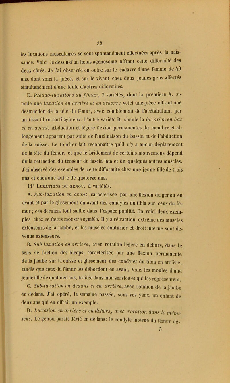 les luxations musculaires se sont spontanément effectuées après la nais- sance. Voici le dessin tl’un fœtus agénosome offrant cette difformité des deux côtés. Je l’ai observée en outre sur le cadavre d’une femme de 40 ans, dont voici la pièce, et sur le vivant chez deux jeunes gens affectés simultanément d’une foule d’autres difformités. E. Pseudo-luxations du fémur, 2 variétés, dont la première A. si- mule une luxation en arrière et en dehors ; voici une pièce offrant une destruction de la tête du fémur, avec comblement de l’acétabulum, par un tissu fibro-cartiiagineux. L’autre variété B. simule la luxation en bas et en avant. Abduction et légère flexion permanentes du membre et al- longement apparent par suite de l’inclinaison du bassin et de l’abduction de la cuisse. Le toucher fait reconnaître qu’il n’y a aucun déplacement de la tête du fémur, et que le bridement de certains mouvemens dépend de la rétraction du tenseur du fascia lata et de quelques autres muscles. J’ai observé des exemples de cette difformité chez une jeune fille de trois ans et chez une autre de quatorze ans. 11“ LnxATiOMS DU GENOU, k Variétés. A. Sub-luxation en avant, caractérisée par une flexion du genou en avant et par le glissement en avant des condyles du tibia sur ceux du fé- mur ; ces derniers font saillie dans l’espace poplité. En voici deux exem- ples chez ce fœtus monstre symèle. 11 y a rétraction extrême des muscles extenseurs de la jambe, et les muscles couturier et droit interne sont de- venus extenseurs. B. Sub luxation en arrière, avec rotation légère en dehors, dans le sens de l’action des biceps, caractérisée par une flexion permanente de la jambe sur la cuisse et glissement des condyles du tibia en arrière, tandis que ceux du fémur les débordent en avant. Voici les moules d’une jeune fille de quatorze ans, traitée dans mon service et qui les représentent. G. Sub-luxation en dedans et en amûère, avec rotation de la jambe en dedans. J’ai opéré, la semaine passée, sous vos yeux, un enfant de deux ans qui en offrait un exemple. D. Luxation en arrière et en dehors^ avec rotation dans le même sens. Le genou paraît dévié en dedans; le condyle interne du fémur dé- O