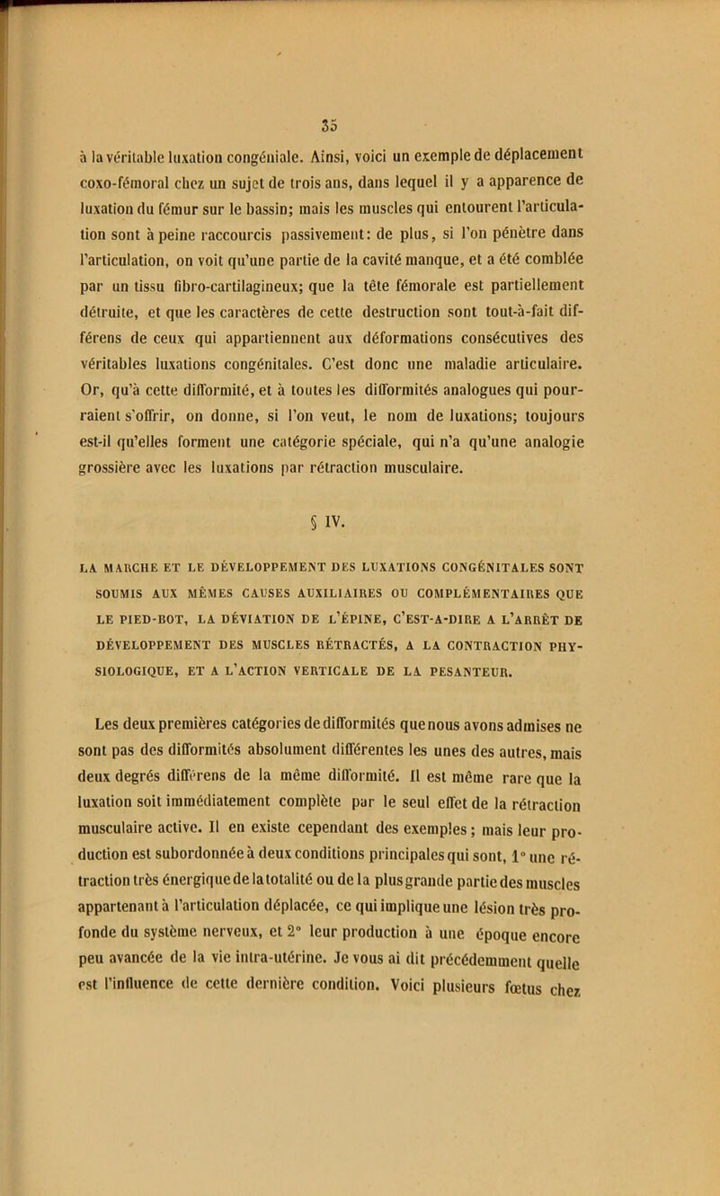 à la vériuible luxation congéniale. Ainsi, voici un exemple de déplacement coxo-fémoral chez un sujet de trois ans, dans lequel il y a apparence de luxation du fémur sur le bassin; mais les muscles qui entourent l’articula- tion sont à peine raccourcis passivement: de plus, si l’on pénètre dans l’articulation, on voit qu’une partie de la cavité manque, et a été comblée par un tissu fibro-cartilagineux; que la tête fémorale est partiellement détruite, et que les caractères de cette destruction sont tout-à-fait dif- férons de ceux qui appartiennent aux déformations consécutives des véritables luxations congénitales. C’est donc une maladie articulaire. Or, qu’à cette difformité, et à toutes les difformités analogues qui pour- raient s’offrir, on donne, si l’on veut, le nom de luxations; toujours est-il qu’elles forment une catégorie spéciale, qui n’a qu’une analogie grossière avec les luxations par rétraction musculaire. § IV. LX MXnCHE ET LE DÉVELOPPEMENT DES LUXATIONS CONGÉNITALES SONT SOUMIS AUX MÊMES CAUSES AUXILIAIRES OU COMPLÉMENTAIRES QUE LE PIED-ROT, LA DÉVIATION DE l’ÉPINE, C’eST-A-DIRE A l’aRRÊT DE DÉVELOPPEMENT DES MUSCLES RÉTRACTÉS, A LA CONTRACTION PHY- SIOLOGIQUE, ET A l’action verticale DE LA PESANTEUR. Les deux premières catégories de difformités que nous avons admises ne sont pas des difformités absolument différentes les unes des autres, mais deux degrés différens de la même difformité. Il est même rare que la luxation soit immédiatement complète par le seul effet de la rétraction musculaire active. Il en existe cependant des exemples ; mais leur pro- duction est subordonnée à deux conditions principales qui sont, 1“ une ré- traction très énergique de la totalité ou de la plus grande partie des muscles appartenant à l’articulation déplacée, ce qui implique une lésion très pro- fonde du système nerveux, et 2“ leur production à une époque encore peu avancée de la vie intra-utérine. Je vous ai dit précédemment quelle est l’influence de cette dernière condition. Voici plusieurs fœtus chez