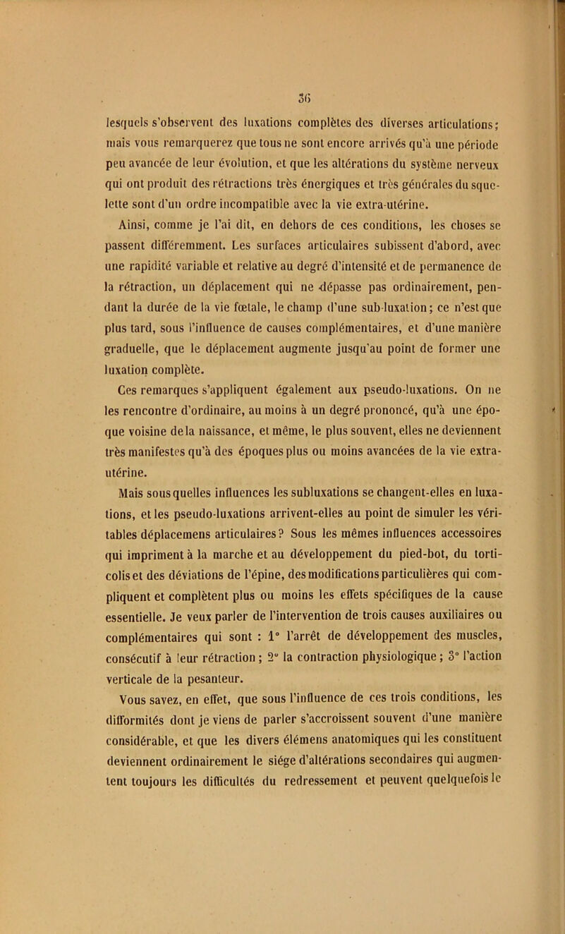 lesquels s’observent des luxations complètes des diverses articulations; mais vous remarquerez que tous ne sont encore arrivés qu’à une période peu avancée de leur évolution, et que les altérations du système nerveux qui ont produit des rétractions très énergiques et très générales du sque- lette sont d’un ordre incompatible avec la vie extra-utérine. Ainsi, comme je l’ai dit, en dehors de ces conditions, les choses se passent différemment. Les surfaces articulaires subissent d’abord, avec une rapidité variable et relative au degré d’intensité et de permanence de la rétraction, un déplacement qui ne -dépasse pas ordinairement, pen- dant la durée de la vie fœtale, le champ d’une sub-luxation; ce n’est que plus tard, sous l’influence de causes complémentaires, et d’une manière graduelle, que le déplacement augmente jusqu'au point de former une luxation complète. Ces remarques s’appliquent également aux pseudo-luxations. On ne les rencontre d’ordinaire, au moins à un degré prononcé, qu’à une épo- que voisine delà naissance, et même, le plus souvent, elles ne deviennent très manifestes qu’à des époques plus ou moins avancées de la vie extra- utérine. Mais sous quelles influences les subluxations se changent-elles en luxa- tions, et les pseudo-luxations arrivent-elles au point de simuler les véri- tables déplacemens articulaires? Sous les mêmes influences accessoires qui impriment à la marche et au développement du pied-bot, du torti- colis et des déviations de l’épine, des modifications particulières qui com- pliquent et complètent plus ou moins les effets spécifiques de la cause essentielle. Je veux parler de l’intervention de trois causes auxiliaires ou complémentaires qui sont : 1“ l’arrêt de développement des muscles, consécutif à leur rétraction ; 2“ la contraction physiologique ; 3° l’action verticale de la pesanteur. Vous savez, en effet, que sous l’influence de ces trois conditions, les difformités dont je viens de parler s’accroissent souvent d’une manière considérable, et que les divers élémens anatomiques qui les constituent deviennent ordinairement le siège d’altérations secondaires qui augmen- tent toujours les difficultés du redressement et peuvent quelquefois le