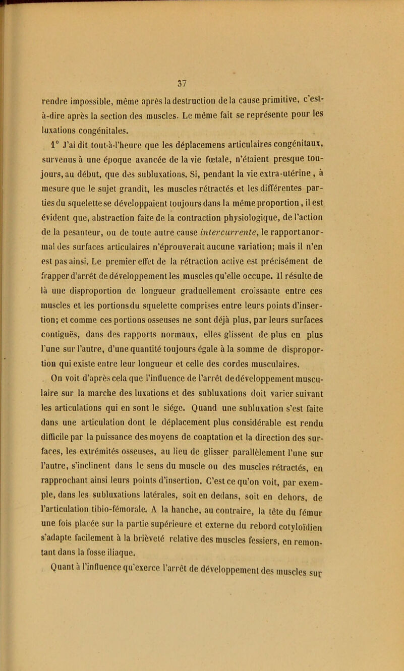 57 rendre impossible, même après ladeslruclioii delà cause primitive, c’est- à-dire après la section des muscles. Le même fait se représente pour les luxations congénitales. 1“ J’ai dit tout-à-l’heure que les déplacemens articulaires congénitaux, survenus à une époque avancée de la vie fœtale, n’étaient presque tou- jours, au début, que des subluxations. Si, pendant la vie extra-utérine , à mesure que le sujet grandit, les muscles rétractés et les différentes par- ties du squelette se développaient toujours dans la même proportion, il est évident que, abstraction faite de la contraction physiologique, de l’action de la pesanteur, ou de toute autre cause intercurrente, le rapportanor- mal des surfaces articulaires n’éprouverait aucune variation; mais il n’en est pas ainsi. Le premier effet de la rétraction active est précisément de frapper d’arrêt de développement les muscles qu’elle occupe. 11 résulte de là une disproportion de longueur graduellement croissante entre ces muscles et les portions du squelette comprises entre leurs points d’inser- tion; et comme ces portions osseuses ne sont déjà plus, par leurs surfaces contiguës, dans des rapports normaux, elles glissent de plus en plus l’une sur l’autre, d’une quantité toujours égale à la somme de dispropor- tion qui existe entre leur longueur et celle des cordes musculaires. On voit d’après cela que l’influence de l’arrêt de développement muscu- laire sur la marche des luxations et des subluxations doit varier suivant les articulations qui en sont le siège. Quand une subluxation s’est faite dans une articulation dont le déplacement plus considérable est rendu difficile par la puissance des moyens de coaptation et la direction des sur- faces, les extrémités osseuses, au lieu de glisser parallèlement l’une sur l’autre, s’inclinent dans le sens du muscle ou des muscles rétractés, en rapprochant ainsi leurs points d’insertion. C’est ce qu’on voit, par exem- ple, dans les subluxalions latérales, soit en dedans, soit en dehors, de l’articulation tibio-fémorale. A la hanche, au contraire, la tête du fémur une fois placée sur la partie supérieure et externe du rebord cotyloïdieii s’adapte facilement à la brièveté relative des muscles fessiers, en remon- tant dans la fosse iliaque. Quant à l’influence qu’exerce l’arrêt de développement des muscles sur