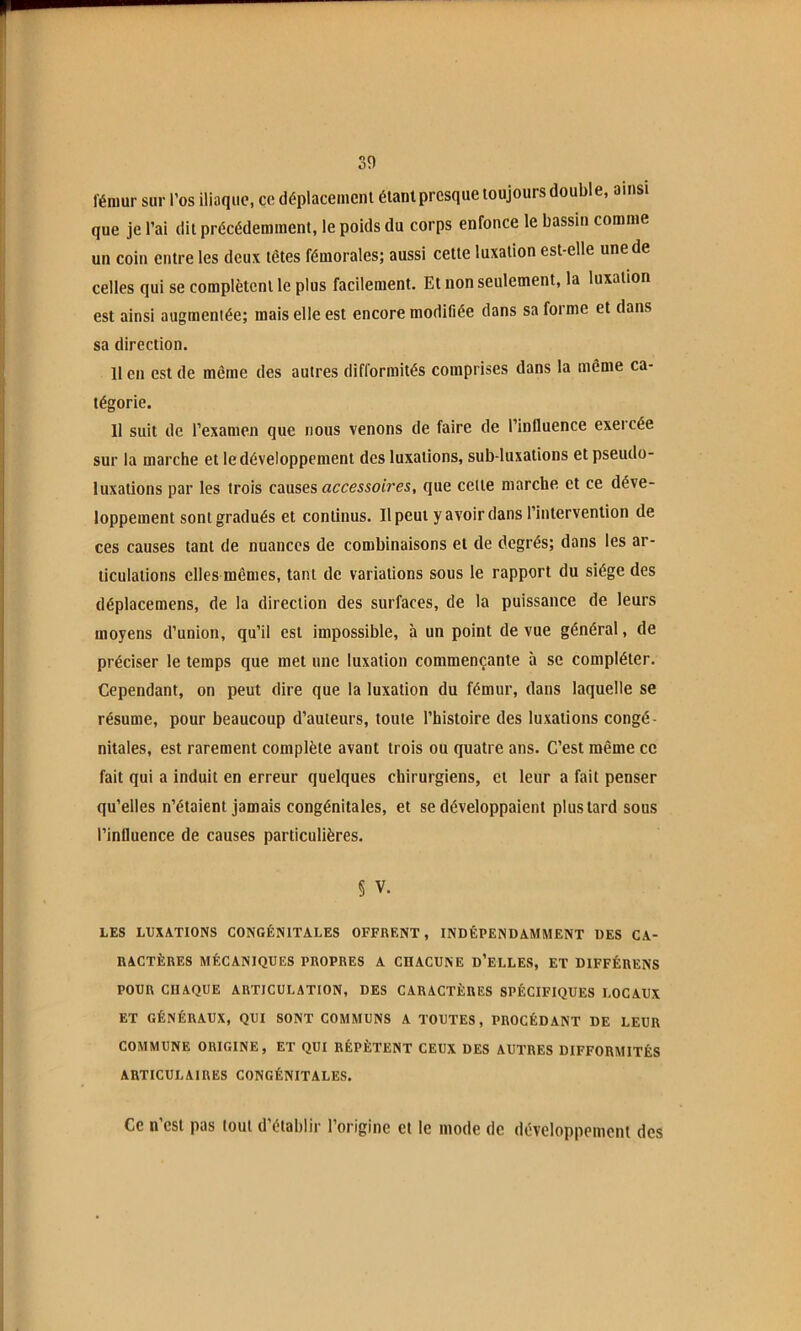 fémur sur l’os iliaque, ce déplacemeni éianiprcsque toujours double, ainsi que je l’ai dit précédemment, le poids du corps enfonce le bassin comme un coin entre les deux têtes fémorales; aussi cette luxation est-elle une de celles qui se complètent le plus facilement. Et non seulement, la luxation est ainsi augmentée; mais elle est encore modifiée dans sa forme et dans sa direction. 11 en est de même des autres difformités comprises dans la même ca- tégorie. Il suit de l’examen que nous venons de faire de l’influence exercée sur la marche et le développement des luxations, sub-luxations et pseudo- luxations par les trois causes accessoh'es, que cette marche et ce déve- loppement sont gradués et continus. Il peut y avoir dans l’intervention de ces causes tant de nuances de combinaisons et de degrés; dans les ar- ticulations elles mêmes, tant de variations sous le rapport du siège des déplacemens, de la direction des surfaces, de la puissance de leurs moyens d’union, qu’il est impossible, à un point de vue général, de préciser le temps que met une luxation commençante à se compléter. Cependant, on peut dire que la luxation du fémur, dans laquelle se résume, pour beaucoup d’auteurs, toute l’histoire des luxations congé- nitales, est rarement complète avant trois ou quatre ans. C’est même ce fait qui a induit en erreur quelques chirurgiens, et leur a fait penser qu’elles n’étaient jamais congénitales, et se développaient plus tard sous l’influence de causes particulières. § V. LES LUXATIONS CONGÉNITALES OFFRENT, INDÉPENDAMMENT DES CA- RACTÈRES MÉCANIQUES PROPRES A CHACUNE d’eLLES, ET DIFFÉRENS POUR CHAQUE ARTICULATION, DES CARACTÈRES SPÉCIFIQUES LOCAUX ET GÉNÉRAUX, QUI SONT COMMUNS A TOUTES, PROCÉDANT DE LEUR COMMUNE ORIGINE, ET QUI RÉPÈTENT CEUX DES AUTRES DIFFORMITÉS ARTICULAIRES CONGÉNITALES. Ce n’est pas tout d’établir l’origine et le mode de développement des