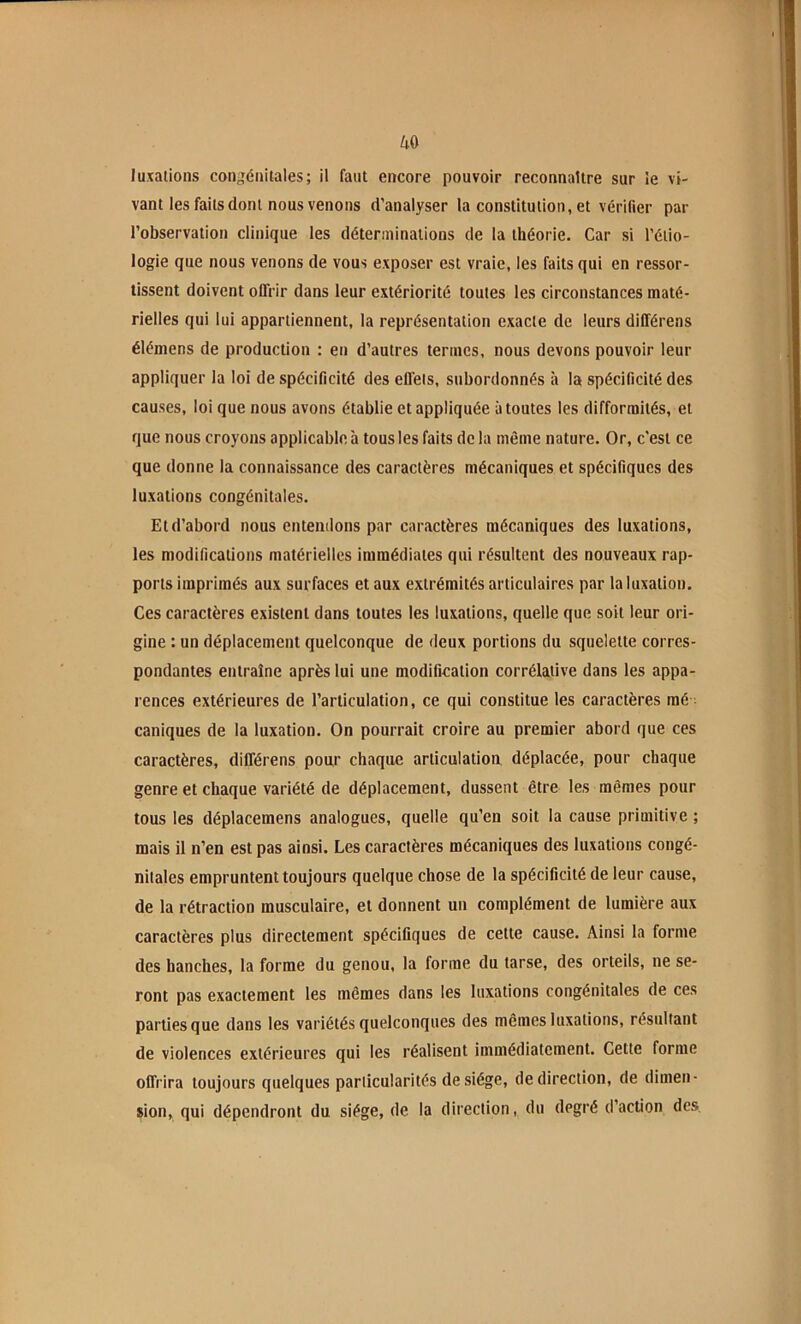 luxations congénitales; il faut encore pouvoir reconnaître sur le vi- vant les faits dont nous venons d’analyser la constitution, et vérifier par l’observation clinique les déterminations de la théorie. Car si l’étio- logie que nous venons de vous exposer est vraie, les faits qui en ressor- tissent doivent offrir dans leur extériorité toutes les circonstances maté- rielles qui lui appartiennent, la représentation exacte de leurs dilférens élémens de production : en d’autres termes, nous devons pouvoir leur appliquer la loi de spécificité des effets, subordonnés à la spécificité des causes, loi que nous avons établie et appliquée à toutes les difformités, et que nous croyons applicable à tous les faits de la même nature. Or, c’est ce que donne la connaissance des caractères mécaniques et spécifiques des luxations congénitales. Et d’abord nous entendons par caractères mécaniques des luxations, les modifications matérielles immédiates qui résultent des nouveaux rap- ports imprimés aux surfaces et aux extrémités articulaires par la luxation. Ces caractères existent dans toutes les luxations, quelle que soit leur ori- gine : un déplacement quelconque de deux portions du squelette corres- pondantes entraîne après lui une modification corrélative dans les appa- rences extérieures de l’articulation, ce qui constitue les caractères mé- caniques de la luxation. On pourrait croire au premier abord que ces caractères, différons pour chaque articulation déplacée, pour chaque genre et chaque variété de déplacement, dussent être les mêmes pour tous les déplacemens analogues, quelle qu’en soit la cause primitive ; mais il n’en est pas ainsi. Les caractères mécaniques des luxations congé- nitales empruntent toujours quelque chose de la spécificité de leur cause, de la rétraction musculaire, et donnent un complément de lumière aux caractères plus directement spécifiques de cette cause. Ainsi la forme des hanches, la forme du genou, la forme du tarse, des orteils, ne se- ront pas exactement les mêmes dans les luxations congénitales de ces parties que dans les variétés quelconques des mêmes luxations, résultant de violences extérieures qui les réalisent immédiatement. Cette forme offrira toujours quelques particularités de siège, de direction, de dimen- sion, qui dépendront du siège, de la direction, du degré d’action des