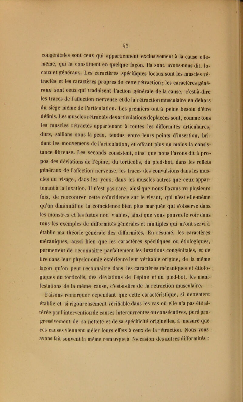 congénitales sont ceux qui appartiennent exclusivement à la cause elle- incnie, qui la constituent en quelque façon. Ils sont, avons-nous dit, lo- caux et généraux. Les caractères spécifiques locaux sont les muscles ré- tractés et les caractères propres de cette rétraction ; les caractères géné- raux sont ceux qui traduisent l’action générale de la cause, c’est-à-dire les traces de l’aftection nerveuse et de la rétraction musculaire en dehors du siège même de l’articulation. Les premiers ont à peine besoin d’être définis. Les muscles rétractés désarticulations déplacées sont, comme tous les muscles rétractés appartenant à toutes les difformités articulaires, durs, saillans sous la peau, tendus entre leurs points d’insertion, bri- dant les mouvemens de l’articulation, et offrant plus ou moins la consis- tance fibreuse. Les seconds consistent, ainsi que nous l’avons dit à pro- pos des déviations de l’épine, du torticolis, du pied-bot, dans les reflets généraux de l’affection nerveuse, les traces des convulsions dans les mus- cles du visage, dans les yeux, dans les muscles autres que ceux appar- tenant à la luxation. 11 n’est pas rare, ainsique nous l’avons vu plusieurs fois, de rencontrer cette coïncidence sur le vivant, qui n’est elle-même qu’un diminutif de la coïncidence bien plus marquée qui s’observe dans les monstres et les fœtus non viables, ainsi que vous pouvez le voir dans tous les exemples de difformités générales et multiples qui m’ont servi à établir ma théorie générale des difformités. En résumé, les caractères mécaniques, aussi bien que les caractères spécifiques ou étiologiques, permettent de reconnaître parfaitement les luxations congénitales, et de lire dans leur physionomie extérieure leur véritable origine, de la même façon qu’on peut reconnaître dans les caractères mécaniques et étiolo- giques du torticolis, des déviations de l’épine et du pied-bot, les mani- festations de la même cause, c’est-à-dire de la rétraction musculaire. Faisons remarquer cependant que cette caractéristique, si nettement établie et si rigoureusement vérifiable dans les cas où elle n’a pas été al- térée par l’intervention de causes intercurrentes ou consécutives, perd pro- gressivement de sa netteté et de sa spécificité originelles, à mesure que ces causes viennent mêler leurs effets à ceux de la rétraction. Nous vous avons fait souvent la môme remarque à l’occasion des autres difformités ;