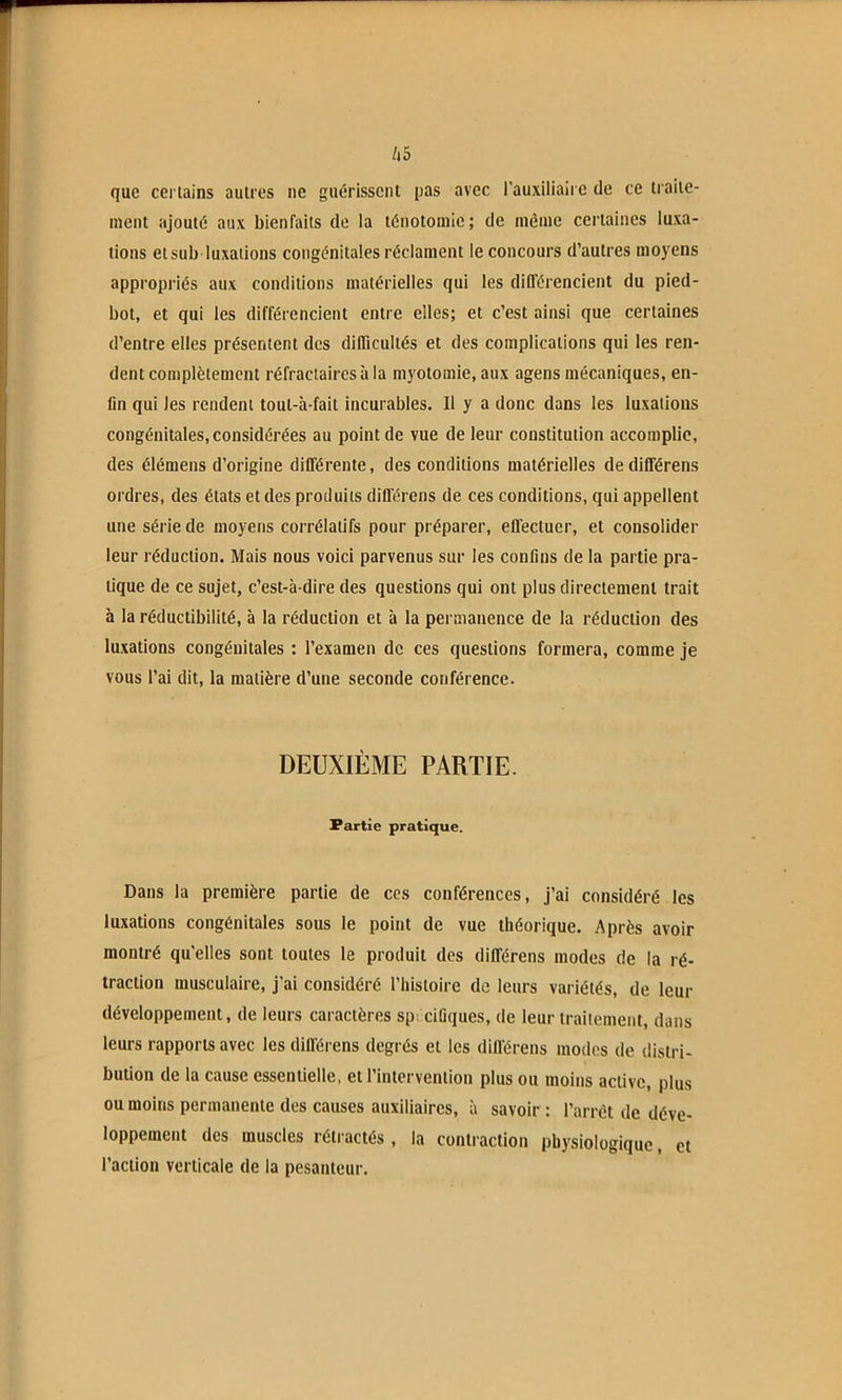 que certains autres ne guérissent pas avec l'auxiliaire de ce traite- ment ajouté aux bienfaits de la ténotomie; de même certaines luxa- tions et sub luxations congénitales réclament le concours d’autres moyens appropriés aux conditions matérielles qui les différencient du pied- bot, et qui les différencient entre elles; et c’est ainsi que certaines d’entre elles présentent des difficultés et des complications qui les ren- dent complètement réfractaires à la myotomie, aux agens mécaniques, en- fin qui les rendent tout-à-fait incurables. Il y a donc dans les luxations congénitales, considérées au point de vue de leur constitution accomplie, des élémens d’origine différente, des conditions matérielles de différens ordres, des états et des produits différens de ces conditions, qui appellent une série de moyens corrélatifs pour préparer, effectuer, et consolider leur réduction. Mais nous voici parvenus sur les confins de la partie pra- tique de ce sujet, c’est-à-dire des questions qui ont plus directement trait à la réductibilité, à la réduction et à la permanence de la réduction des luxations congénitales : l’examen de ces questions formera, comme je vous l’ai dit, la matière d’une seconde conférence. DEUXIÈME PARTIE. Partie pratique. Dans la première partie de ces conférences, j’ai considéré les luxations congénitales sous le point de vue théorique. Après avoir montré qu'elles sont toutes le produit des différens modes de la ré- traction musculaire, j'ai considéré l’histoire de leurs variétés, de leur développement, de leurs caractères sp. cifiques, de leur traitement, dans leurs rapports avec les différens degrés et les différens modes de distri- bution de la cause essentielle, et l’intervention plus ou moins active, plus ou moins permanente des causes auxiliaires, à savoir : l’arrêt de déve- loppement des muscles rétractés, la contraction physiologique, et l’action verticale de la pesanteur.