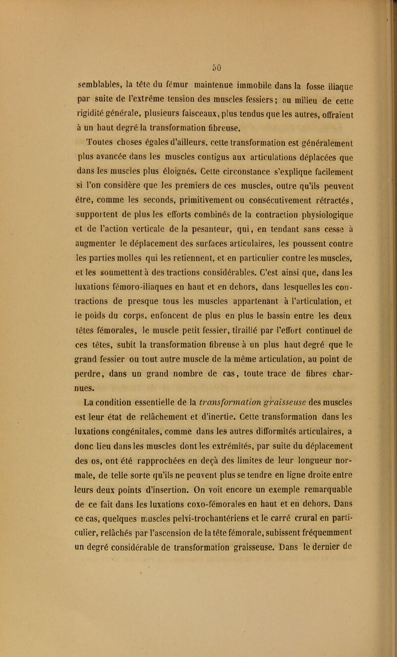 ÔO semblables, la tdte du fémur maintenue immobile dans la fosse iliaque par suite de l’extrême tension des muscles fessiers; au milieu de celte rigidité générale, plusieurs faisceaux, plus tendus que les autres, offraient à un haut degré la transformation fibreuse. Toutes choses égales d’ailleurs, cette transformation est généralement plus avancée dans les muscles contigus aux articulations déplacées que dans les muscles plus éloignés. Cette circonstance s’explique facilement si l’on considère que les premiers de ces muscles, outre qu’ils peuvent être, comme les seconds, primitivement ou consécutivement rétractés, suppoi tent de plus les efforts combinés de la contraction physiologique et de l’action verticale delà pesanteur, qui, en tendant sans cesse à augmenter le déplacement des surfaces articulaires, les poussent contre les parties molles qui les retiennent, et en particulier contre les muscles, et les soumettent à des tractions considérables. C’est ainsi que, dans les luxations fémoro-iliaques en haut et en dehors, dans lesquelles les con- tractions de presque tous les muscles appartenant à l’articulation, et le poids du corps, enfoncent de plus en plus le bassin entre les deux têtes fémorales, le muscle petit fessier, tiraillé par l’effort continuel de ces têtes, subit la transformation fibreuse à un plus haut degré que le grand fessier ou tout autre muscle de la même articulation, au point de perdre, dans un grand nombre de cas, toute trace de fibres char- nues. La condition essentielle de la transfor'mation graisseuse des muscles est leur état de relâchement et d’inertie. Celte transformation dans les luxations congénitales, comme dans les autres difformités articulaires, a donc lieu dans les muscles dont les extrémités, par suite du déplacement des os, ont été rapprochées en deçà des limites de leur longueur nor- male, de telle sorte qu’ils ne peuvent plus se tendre en ligne droite entre leurs deux points d’insertion. On voit encore un exemple remarquable de ce fait dans les luxations coxo-fémorales en haut et en dehors. Dans ce cas, quelques muscles pelvi-trochantériens et le carré crural en parti- culier, relâchés par l’ascension de la tête fémorale, subissent fréquemment un degré considérable de transformation graisseuse. Dans le dernier de