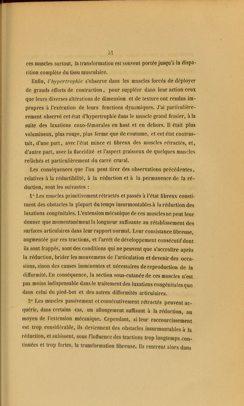 ces muscles surtout, la transformation est souvent portée jusqu’à la dispa- rition complète du tissu musculaire. Enfin, L’hypertrophie s’observe dans les muscles forcés de déployer de grands efforts de contraction, pour suppléer dans leur action ceux que leurs diverses altérations de dimension et de texture ont rendus im- propres à l’exécution de leurs fonctions dynamiques. J’ai parliculière- rement observé cet état d’hypertrophie dans le muscle grand fessier, à la suite des luxations coxo-fémorales en haut et en dehors. Il était plus volumineux, plus rouge, plus ferme que de coutume, et cet état contras- tait, d’une part, avec l’état mince et fibreux des muscles rétractés, et, d’autre part, avec la flaccidité et l’aspect graisseux de quelques muscles relâchés et particulièrement du carré crural. Les conséquences que l’on peut tirer des observations précédentes, relatives à la réductibilité, à la réduction et à la permanence de la ré- duction, sont les suivantes : 1° Les muscles primitivement rétractés et passés à l’état fibreux consti- tuent des obstacles la plupart du temps insurmontables à la réduction des luxations congénitales. L’extension mécanique de ces muscles ne peut leur donner que momentanément la longueur suffisante au rétablissement des surfaces articulaires dans leur rapport normal. Leur consistance fibreuse, augmentée par ces tractions, et l’arrêt de développement consécutif dont ils sont frappés, sont des conditions qui ne peuvent que s’accroître après la réduction, brider les mouvemens de l’articulation et devenir des occa- sions, sinon des causes imminentes et nécessaires de reproduction de la difformité. En conséquence, la section sous-cutanée de ces muscles n’est pas moins indispensable dans le traitement des luxations congénitales que dans celui du pied-bot et des autres difformités articulaires. 2“ Les muscles passivement et consécutivement rétractés peuvent ac- quérir, dans certains cas, un allongement suffisant à la réduction, au moyen de l’extension mécanique. Cependant, si leur raccourcissement est trop considérable, ils deviennent des obstacles insurmontables à la i'éduclion, et subissent, sous l’influence des tractions trop longtemps con- tinuées et trop fortes, la transformation fibreuse. Ils rentrent alors dans
