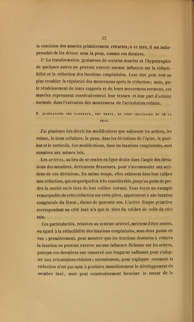 la concliiion des muscles primitivement rétractés; à ce titre, il est indis- pensable de les diviser sous la peau, comme ces derniers. 3“ La transformation graisseuse de certains muscles et l’hypertrophie de quelques autres ne peuvent exercer aucune influence sur la réducti- biliié et la réduction des luxations congénitales. Leur état peut tout au plus troubler la régularité des mouvemens après la réduction; mais, par le rétablissement de leurs rapports et de leurs niouvemens normaux, ces muscles reprennent consécutivement leur texture et leur part d’activité . normale dans l’exécution des mouvemens de l’articulation réduite. B. ÀLTÉnATIONS DES VAISSEAUX, DES NEUFS, DD TISSU CELLULAIIIE ET DE LA PEAU. J’ai plusieurs fois décrit les modifications que subissent les artères, les veines, le tissu cellulaire, la peau, dans les déviations de l’épine, le pied- bot et le torticolis. Ces modifications, dans les luxations congénitales, sont soumises aux mêmes lois. Les artères, au lieu de se tendre en ligne droite dans l’angle des dévia- tions des membres, deviennent flexueuses, pour s’accommoder auxacci- dens de ces déviations. En même temps, elles subissent dans leur calibre une réduction, qui est quelquefois très considérable, jusqu’au point de per- dre la moitié ou le tiers de leur calibre normal. Vous voyez un exemple remarquable de cette réduction sur cette pièce, appartenant à une luxation congénitale du fémur, datant de quarante ans. L’artère iliaque primitive correspondant au côté luxé n’a que le tiers du calibre de celle du côté sain; Ces particularités, relatives au système artériel, méritent d’être notées, eu égard à la réduclibilité des luxations congénitales, sous deux points de vue : premièrement, pour montrer que les tractions destinées à réduire la luxation ne peuvent exercer aucune influence fâcheuse sur les artères, puisque ces dernières ont conservé une longueur suffisante pour s’adap- ter aux articulations réduites ; secondement, pour expliquer comment la réduction n’est pas apte à produire immédiatement le développement du membre luxé, mais peut consécutivement favoriser le retour de la