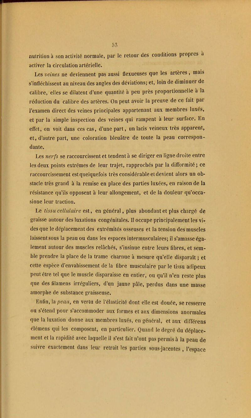 nuirilion à son activité normale, par le retour des conditions propi es à activer la circulation artérielle. Les veines ne deviennent pas aussi llexueuses que les artères, mais s’infléchissent au niveau des angles des déviations; et, loin de diminuer de calibre, elles se dilatent d’une quantité à peu près proportionnelle à la réduction du calibre des artères. On peut avoir la preuve de ce fait par l’examen direct des veines principales appartenant aux membres luxés, et par la simple inspection des veines qui rampent à leur surface. En effet, on voit dans ces cas, d’une part, un lacis veineux très apparent, et, d’autre part, une coloration bleuâtre de toute la peau correspon- dante. Les nerfs se raccourcissent et tendent à se diriger en ligne droite entre les deux points extrêmes de leur trajet, rapprochés par la difformité; ce raccourcissement est quelquefois très considérable et devient alors un ob- stacle très grand à la remise en place des parties luxées, en raison de la résistance qu’ils opposent à leur allongement, et de la douleur qu’occa- sione leur traction. Le tissu cellulaire est, en général, plus abondant et plus chargé de graisse autour des luxations congénitales. Il occupe principalement les vi- des que le déplacement des extrémités osseuses et la tension des muscles laissent sous la peau ou dans les espaces intermusculaires; il s’amasse éga- lement autour des muscles relâchés, s’insinue entre leurs fibres, et sem- ble prendre la place de la trame charnue à mesure qu’elle disparaît ; et cette espèce d’envahissement de la fibre musculaire par le tissu adipeux peut être tel que le muscle disparaisse en entier, ou qu’il n’en reste plus que des filamens irréguliers, d’un jaune pâle, perdus dans une masse amorphe de substance graisseuse. Enfin, la peau, en vertu de l’élasticité dont elle est douée, se resserre ou s’étend pour s’accommoder aux formes et aux dimensions anormales que la luxation donne aux membres luxés, en général, et aux différons élémens qui les composent, en particulier. Quand le degré du déplace- ment et la rapidité avec laquelle il s’est fait n’ont pas permis à la peau de suivre exactement dans leur retrait les parties sous-jacentes, l’espace