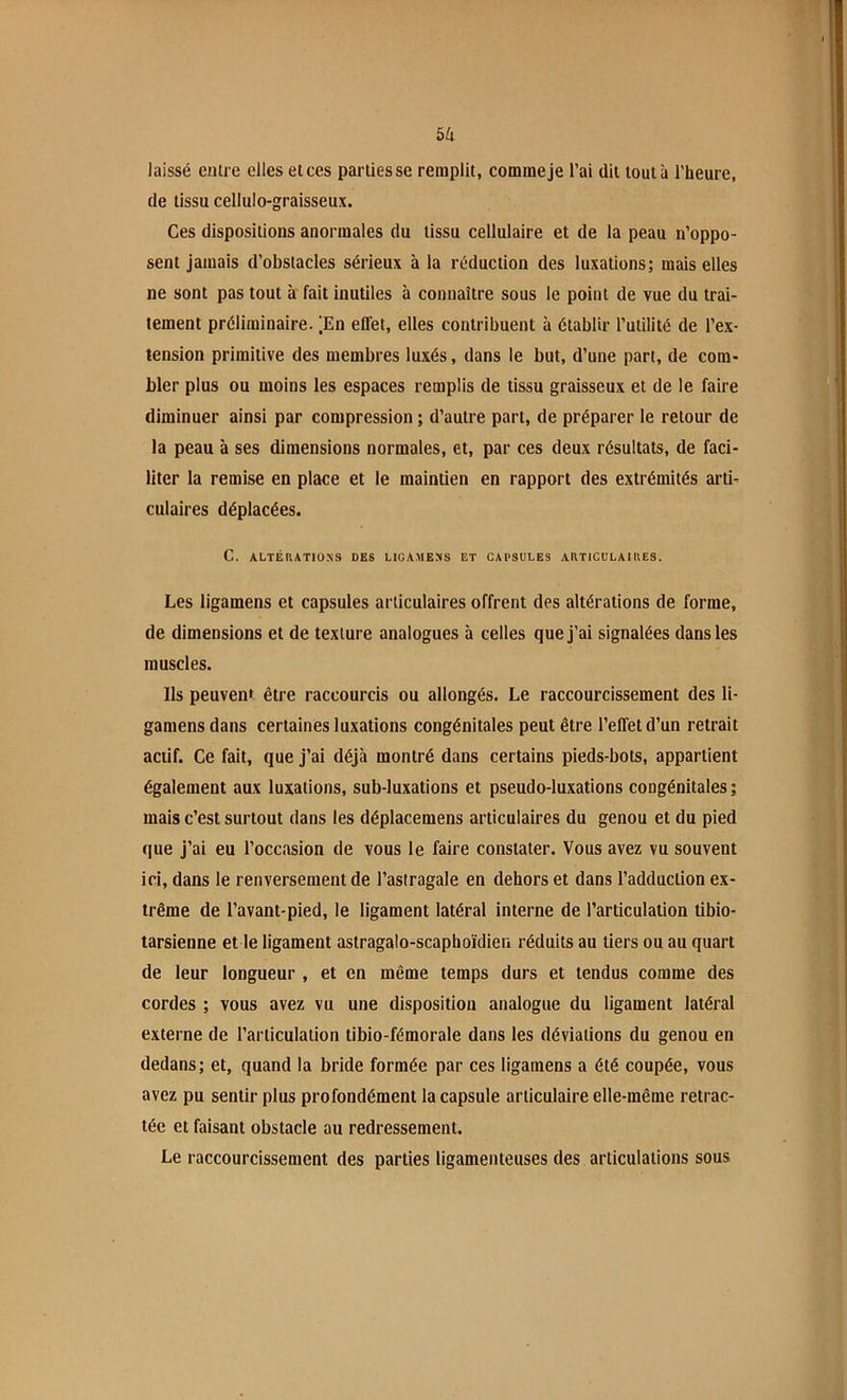 bk laissé eulre elles et ces parties se remplit, comme je l’ai dit tout à l’heure, de tissu cellulo-graisseux. Ces dispositions anormales du tissu cellulaire et de 1a peau n’oppo- sent Jamais d’obstacles sérieux à la réduction des luxations; mais elles ne sont pas tout à fait inutiles à connaître sous le point de vue du trai- tement préliminaire. |En effet, elles contribuent à établir l’utilité de l’ex- tension primitive des membres luxés, dans le but, d’une part, de com- bler plus ou moins les espaces remplis de tissu graisseux et de le faire diminuer ainsi par compression ; d’autre part, de préparer le retour de la peau à ses dimensions normales, et, par ces deux résultats, de faci- liter la remise en place et le maintien en rapport des extrémités arti- culaires déplacées. C. ALTÉRATIONS DES LIGAMENS ET CAPSULES ARTICULAIRES. Les ligamens et capsules articulaires offrent des altérations de forme, de dimensions et de texture analogues à celles que j’ai signalées dans les muscles. Ils peuvent être raccourcis ou allongés. Le raccourcissement des li- gamens dans certaines luxations congénitales peut être l’effet d’un retrait actif. Ce fait, que j’ai déjà montré dans certains pieds-bots, appartient également aux luxations, sub-luxations et pseudo-luxations congénitales ; mais c’est surtout dans les déplacemens articulaires du genou et du pied que j’ai eu l’occasion de vous le faire constater. Vous avez vu souvent ici, dans le renversement de l’astragale en dehors et dans l’adduction ex- trême de l’avant-pied, le ligament latéral interne de l’articulation tibio- tarsienne et le ligament astragalo-scaphoïdien réduits au tiers ou au quart de leur longueur , et en même temps durs et tendus comme des cordes ; vous avez vu une disposition analogue du ligament latéral externe de l’articulation tibio-fémorale dans les déviations du genou en dedans; et, quand la bride formée par ces ligamens a été coupée, vous avez pu sentir plus profondément la capsule articulaire elle-même retrac- tée et faisant obstacle au redressement. Le raccourcissement des parties ligamenteuses des articulations sous
