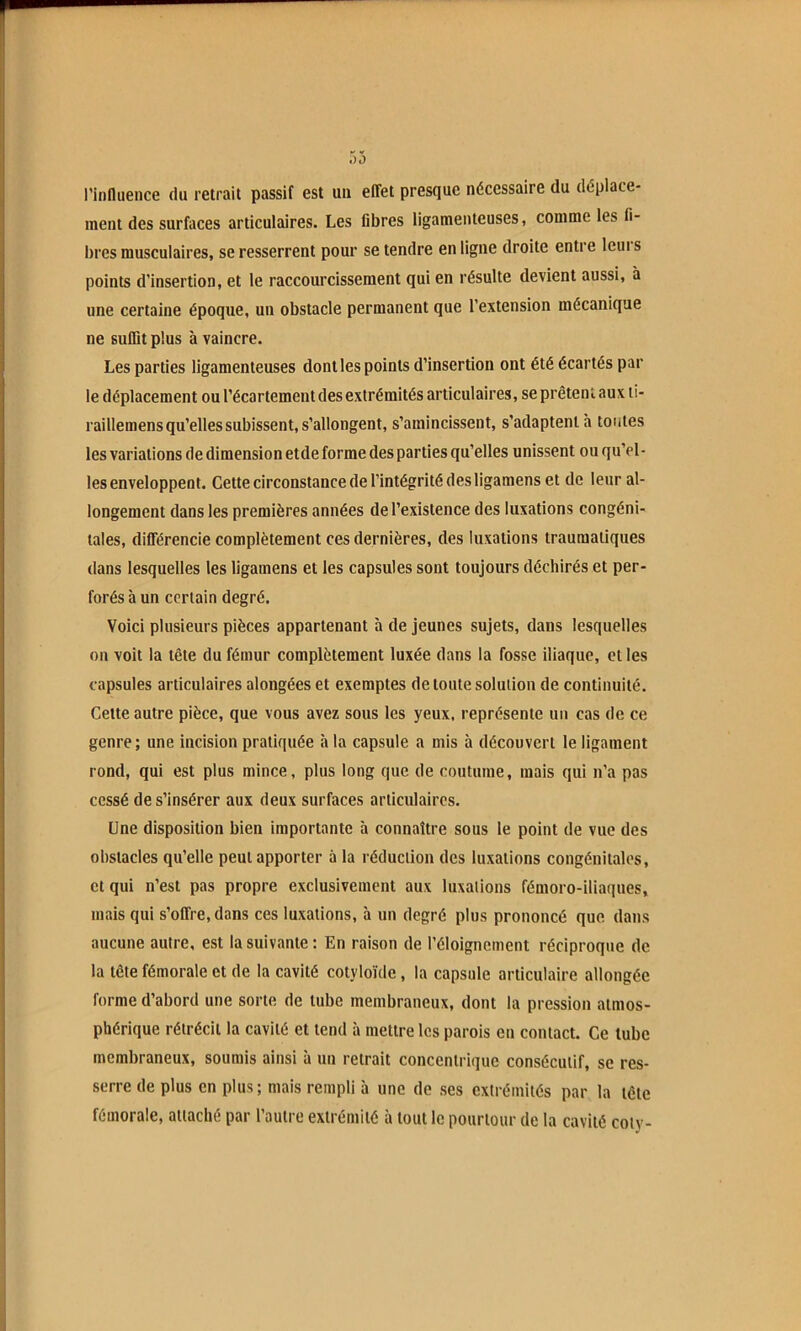 l'influence du retrait passif est un effet presque nécessaire du déplace- ment des surfaces articulaires. Les fibres ligamenteuses, comme les fi- bres musculaires, se resserrent pour se tendre en iigne droite entre Icui s points d’insertion, et le raccourcissement qui en résulte devient aussi, à une certaine époque, un obstacle permanent que l’extension mécanique ne suffit plus à vaincre. Les parties ligamenteuses dontles points d’insertion ont été écartés par le déplacement ou l’écartement des extrémités articulaires, se prêtent aux li- raillemens qu’elles subissent, s’allongent, s’amincissent, s’adaptent à toutes les variations de dimension et de forme des parties qu’elles unissent ou qu’el- les enveloppent. Cette circonstance de l’intégrité des ligamens et de leur al- longement dans les premières années de l’existence des luxations congéni- tales, différencie complètement ces dernières, des luxations traumatiques dans lesquelles les ligamens et ies capsules sont toujours déchirés et per- forés à un certain degré. Voici plusieurs pièces appartenant à de jeunes sujets, dans lesquelles on voit la tête du fémur complètement luxée dans la fosse iliaque, et les capsules articulaires alongées et exemptes de toute solution de continuité. Cette autre pièce, que vous avez sous les yeux, représente un cas de ce genre; une incision pratiquée à la capsule a mis à découvert le ligament rond, qui est plus mince, plus long que de coutume, mais qui n’a pas cessé de s’insérer aux deux surfaces articulaires. Une disposition bien importante à connaître sous le point de vue des obstacles qu’elle peut apporter à la réduction des luxations congénitales, et qui n’est pas propre exclusivement aux luxations fémoro-iliaques, mais qui s’offre, dans ces luxations, à un degré plus prononcé que dans aucune autre, est la suivante: En raison de l’éloignement réciproque de la tête fémorale et de la cavité cotyloïde , la capsule articulaire allongée forme d’abord une sorte de tube membraneux, dont la pression atmos- phérique rétrécit la cavité et tend à mettre les parois eu contact. Ce tube membraneux, soumis ainsi à un retrait concentrique consécutif, se res- serre de plus en plus; mais rempli à une de ses extrémités par la tête fémorale, attaché par l’autre extrémité à tout le pourtour de la cavité cotv-
