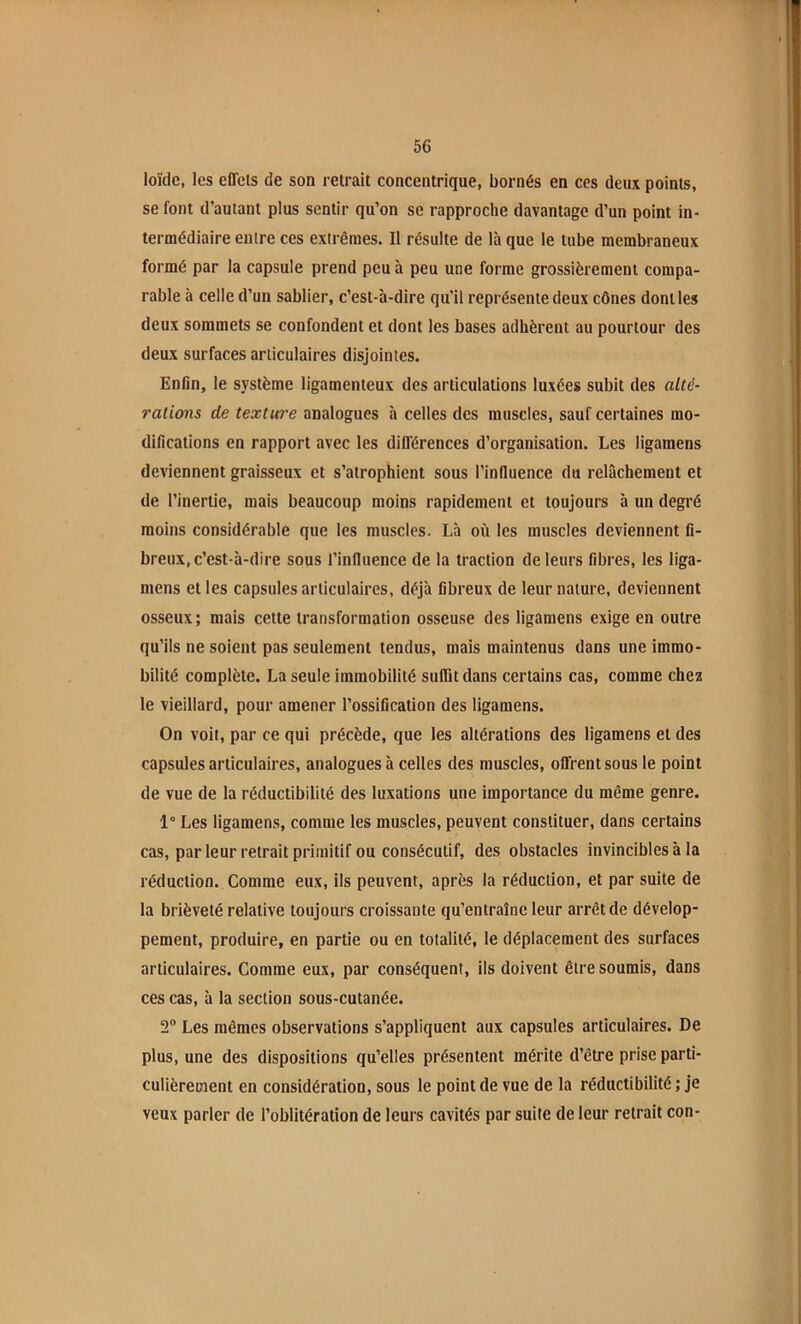 loïcic, les effets de son retrait concentrique, bornés en ces deux points, se font d’autant plus sentir qu’on se rapproche davantage d’un point in- termédiaire entre ces extrêmes. Il résulte de là que le tube membraneux formé par la capsule prend peu à peu une forme grossièrement compa- rable à celle d’un sablier, c’est-à-dire qu’il représente deux cônes dont les deux sommets se confondent et dont les bases adhèrent au pourtour des deux surfaces articulaires disjointes. Enfin, le système ligamenteux des articulations luxées subit des alté- rations de texture analogues à celles des muscles, sauf certaines mo- difications en rapport avec les différences d’organisation. Les ligamens deviennent graisseux et s’atrophient sous l’influence du relâchement et de l’inertie, mais beaucoup moins rapidement et toujours à un degré moins considérable que les muscles. Là oii les muscles deviennent fi- breux, c’est-à-dire sous l’influence de la traction de leurs fibres, les liga- mens et les capsules articulaires, déjà fibreux de leur nature, deviennent osseux; mais cette transformation osseuse des ligamens exige en outre qu’ils ne soient pas seulement tendus, mais maintenus dans une immo- bilité complète. La seule immobilité suffit dans certains cas, comme chez le vieillard, pour amener l’ossification des ligamens. On voit, par ce qui précède, que les altérations des ligamens et des capsules articulaires, analogues à celles des muscles, offrent sous le point de vue de la réductibilité des luxations une importance du même genre. 1° Les ligamens, comme les muscles, peuvent constituer, dans certains cas, par leur retrait primitif ou consécutif, des obstacles invincibles à la réduction. Comme eux, ils peuvent, après la réduction, et par suite de la brièveté relative toujours croissante qu’entraîne leur arrêt de dévelop- pement, produire, en partie ou en totalité, le déplacement des surfaces articulaires. Comme eux, par conséquent, ils doivent être soumis, dans ces cas, à la section sous-cutanée. 2 Les mêmes observations s’appliquent aux capsules articulaires. De plus, une des dispositions qu’elles présentent mérite d’être prise parti- culièrement en considération, sous le point de vue de la réductibilité ; je veux parler de l’oblitération de leurs cavités par suite de leur retrait con-