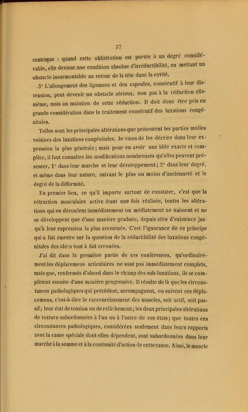 centrique : quand celte oblitération est portée à un degré considé- rable, elle devient une condition absolue d’irréductibilité, en mettant un obstacle insurmontable au retour de la tête dans la cavité. 3° L’allongement des ligamens et des capsules, consécutif à leur dis- tension, peut devenir un obstacle sérieux, non pas à la réduction elle- même, mais au maintien de cette réduction. Il doit donc être pris en grande considération dans le traitement consécutif des luxations congé- nitales. Telles sont les principales altérations que présentent les parties molles voisines des luxations congénitales. Je viens de les décrire dans leur ex- pression la plus générale ; mais pour en avoir une idée exacte et com- plète, il faut connaître les modiflcallons nombreuses qu’elles peuvent pré- senter, 1° dans leur marche et leur développement; 2° dans leur degré, et même dans leur nature, suivant le plus ou moins d’ancienneté et le degré de la difformité. En premier lieu, ce qu’il importe surtout de constater, c’est que la rétraction musculaire active étant une fois réalisée, toutes les altéra- tions qui en découlent immédiatement ou médiatement ne naissent et ne se développent que d’une manière graduée, depuis zéro d’existence jus- qu’à leur expression la plus accentuée. C’est l’ignorance de ce principe qui a fait émettre sur la question de la réductibilité des luxations congé- nitales des idées tout à fait erronées. J’ai dit dans la première partie de ces conférences, qu’ordinaire- meni les déplacemens articulaires ne sont pas immédiatement complets, mais que, renfermés d’abord dans le champ des sub-luxations, ils se com- plètent ensuite d’une manière progressive. Tl résulte de là que les circons- tances pathologiques qui précèdent, accompagnent, ou suivent ces dépla- cemens, c’est-à-dire le raccourcissement des muscles, soit actif, soit pas- sif ; leur état de tension ou de relâchement ; les deux principales altérations de texture subordonnées à l’un ou à l’autre de ces états; que toutes ces circonstances pathologiques, considérées seulement dans leurs rapports avec la cause spéciale dont elles dépendent, sont subordonnées dans leur marche à la somme et à la continuité d’action de cette cause. Ainsi, le muscle