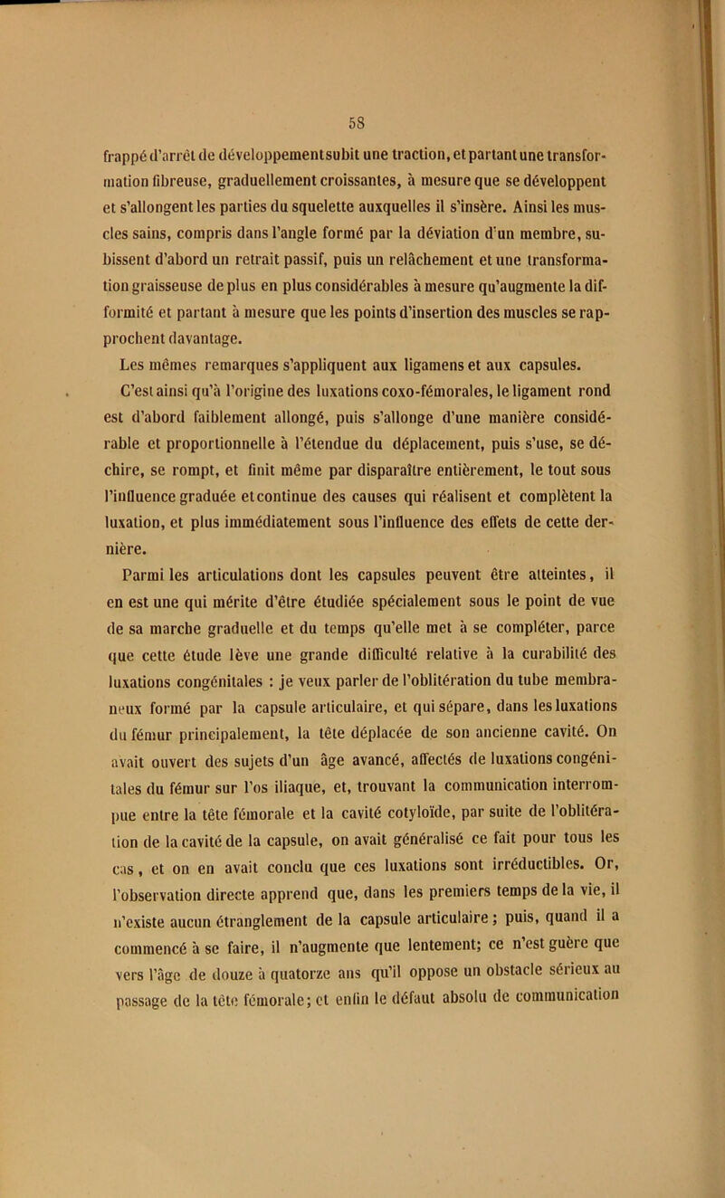 frappé d’arrêl de développementsubit une traction, et partant une transfor- mation fibreuse, graduellement croissantes, à mesure que se développent et s’allongent les parties du squelette auxquelles il s’insère. Ainsi les mus- cles sains, compris dans l’angle formé par la déviation d’un membre, su- bissent d’abord un retrait passif, puis un relâchement et une transforma- tion graisseuse de plus en plus considérables à mesure qu’augmente la dif- formité et partant à mesure que les points d’insertion des muscles se rap- prochent davantage. Les mêmes remarques s’appliquent aux ligamens et aux capsules. C’est ainsi qu’à l’origine des luxations coxo-fémorales, le ligament rond est d’abord faiblement allongé, puis s’allonge d’une manière considé- rable et proportionnelle à l’étendue du déplacement, puis s’use, se dé- chire, se rompt, et finit même par disparaître entièrement, le tout sous l’influence graduée et continue des causes qui réalisent et complètent la luxation, et plus immédiatement sous l’influence des effets de cette der- nière. Parmi les articulations dont les capsules peuvent être atteintes, il en est une qui mérite d’être étudiée spécialement sous le point de vue de sa marche graduelle et du temps qu’elle met à se compléter, parce que cette étude lève une grande difficulté relative à la curabilité des luxations congénitales : je veux parler de l’oblitération du tube membra- neux formé par la capsule articulaire, et qui sépare, dans les luxations du fémur principalement, la tête déplacée de son ancienne cavité. On avait ouvert des sujets d’un âge avancé, affectés de luxations congéni- tales du fémur sur l’os iliaque, et, trouvant la communication interrom- pue entre la tête fémorale et la cavité cotyloïde, par suite de l’oblitéra- tion de la cavité de la capsule, on avait généralisé ce fait pour tous les cas, et on en avait conclu que ces luxations sont irréductibles. Or, l’observation directe apprend que, dans les premiers temps de la vie, il n’existe aucun étranglement de la capsule articulaire ; puis, quand il a commencé à se faire, il n’augmente que lentement; ce n est guère que vers l’âge de douze h quatorze ans qu’il oppose un obstacle sérieux au passage de la tête fémorale; et enfin le défaut absolu de communication