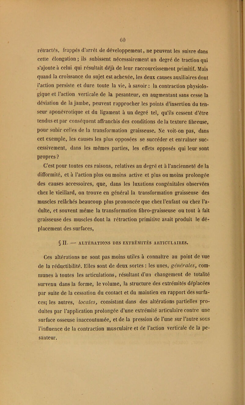GO rétractas, frappés d’arrêt de développement, ne peuvent les suivre dans cette élongation ; ils subissent nécessairement un degré de traction qui s’ajoute à celui qui résultait déjà de leur raccourcissement primitif. Mais quand la croissance du sujet est achevée, les deux causes auxiliaires dont l’action persiste et dure toute la vie, à savoir : la contraction physiolo- gique et l’action verticale de la pesanteur, en augmentant sans cesse la déviation de la jambe, peuvent rapprocher les points d’insertion du ten- seur aponévrotique et du ligament à un degré tel, qu’ils cessent d’être tendus et par conséquent affranchis des conditions de la texture fibreuse, pour subir celles de la transformation graisseuse. Ne voit-on pas, dans cet exemple, les causes les plus opposées se succéder et entraîner suc- cessivement, dans les mêmes parties, les effets opposés qui leur sont propres ? C’est pour toutes ces raisons, relatives au degré et à l’ancienneté de la difformité, et à l’action plus ou moins active et plus ou moins prolongée des causes accessoires, que, dans les luxations congénitales observées chez le vieillard, on trouve en général la transformation graisseuse des muscles relâchés beaucoup plus prononcée que chez l’enfant ou chez l’a- dulte, et souvent même la transformation fibro-graisseuse ou tout à fait graisseuse des muscles dont la rétraction primitive avait produit le dé- placement des surfaces, § II. — ALTÉRATIONS DES EXTRÉMITÉS ARTICULAIRES. Ces altérations ne sont pas moins utiles à connaître au point de vue de la réductibilité. Elles sont de deux sortes : les unes, générales, com- munes à toutes les articulations, résultant d’un changement de totalité survenu dans la forme, le volume, la structure des extrémités déplacées par suite de la cessation du contact et du maintien en rapport des surfa- ces; les autres, locales, consistant dans des altérations partielles pro- duites par l’application prolongée d’une extrémité articulaire contre une surface osseuse inaccoutumée, et de la pression de l’une sur l’autre sous l’influence de la contraction musculaire et de l’action verticale de la pe- santeur.
