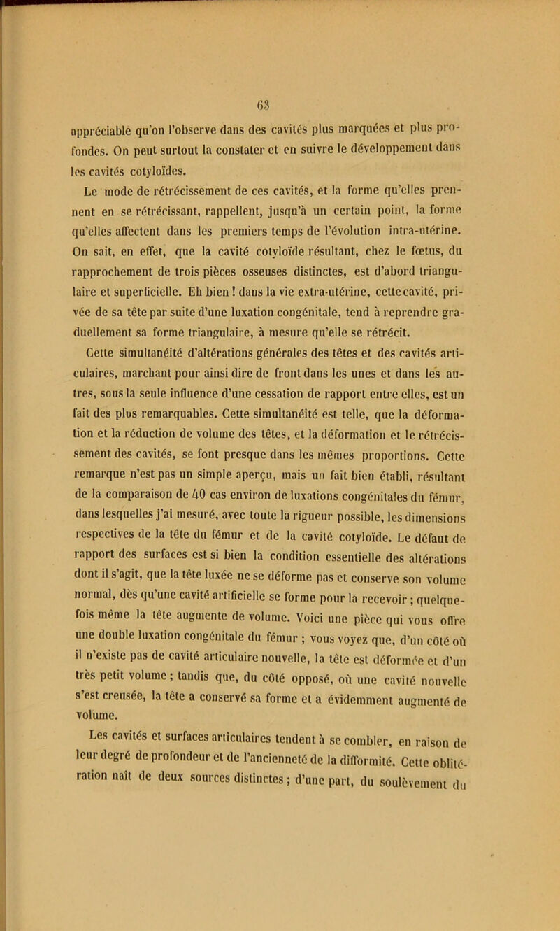 appréciable qu'on l’observe dans des caviiés plus marquées et plus pro- fondes. On peut surtout la constater et en suivre le développement dans les cavités cotyloïdes. Le mode de rétrécissement de ces cavités, et la forme qu’elles pren- nent en se rétrécissant, rappellent, jusqu’à un certain point, la forme qu’elles affectent dans les premiers temps de l’évolution intra-utérine. On sait, en effet, que la cavité colyloïde résultant, chez le fœtus, du rapprochement de trois pièces osseuses distinctes, est d’abord triangu- laire et superücielle. Eh bien ! dans la vie extra-utérine, celte cavité, pri- vée de sa tête par suite d’une luxation congénitale, tend à reprendre gra- duellement sa forme triangulaire, à mesure qu’elle se rétrécit. Cette simultanéité d’altérations générales des têtes et des cavités arti- culaires, marchant pour ainsi dire de front dans les unes et dans les au- tres, sous la seule influence d’une cessation de rapport entre elles, est un fait des plus remarquables. Cette simultanéité est telle, que la déforma- tion et la réduction de volume des têtes, et la déformation et le rétrécis- sement des cavités, se font presque dans les mêmes proportions. Cette remarque n’est pas un simple aperçu, mais un fait bien établi, résultant de la comparaison de 40 cas environ de luxations congénitales du fémur, dans lesquelles j’ai mesuré, avec toute la rigueur possible, les dimensions respectives de la tête du fémur et de la cavité colyloïde. Le défaut de rapport des surfaces est si bien la condition essentielle des altérations dont il s’agit, que la tête luxée ne se déforme pas et conserve son volume normal, dès qu une cavité artificielle se forme pour la recevoir ; quelque- fois même la tête augmente de volume. Voici une pièce qui vous offre une double luxation congénitale du fémur ; vous voyez que, d’un côté ou il n’existe pas de cavité articulaire nouvelle, la tête est déformée et d’un très petit volume ; tandis que, du côté opposé, où une cavité nouvelle s est creusée, la tête a conservé sa forme et a évidemment augmenté de volume. Les cavités et surfaces articulaires tendent à se combler, en raison de leur degré de profondeur et de l’ancienneté de la difformité. Celle oblité- ration naît de deux sources distinctes ; d’une part, du soulèvement du