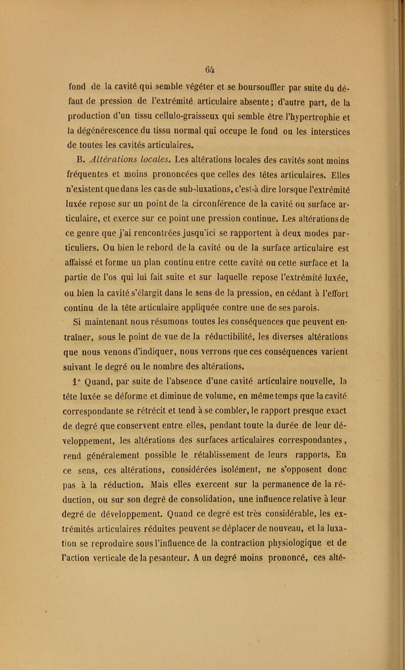 6a fond de la cavité qui semble végéter et se boursoufller par suite du dé- faut de pression de l’extrémité articulaire absente ; d’autre part, de la production d’un tissu cellulo-graisseux qui semble être l’hypertrophie et la dégénérescence du tissu normal qui occupe le fond ou les interstices de toutes les cavités articulaires. B. Altérations locales. Les altérations locales des cavités sont moins fréquentes et moins prononcées que celles des têtes articulaires. Elles n’existent que dans les cas de sub-luxations, c’esl-à dire lorsque l’extrémité luxée repose sur un point de la circonférence de la cavité ou surface ar- ticulaire, et exerce sur ce point une pression continue. Les altérations de ce genre que j’ai rencontrées Jusqu’ici se rapportent à deux modes par- ticuliers. Ou bien le rebord de la cavité ou de la surface articulaire est affaissé et forme un plan continu entre cette cavité ou cette surface et la partie de l’os qui lui fait suite et sur laquelle repose l’extrémité luxée, ou bien la cavité s’élargit dans le sens de la pression, en cédant à l’effort continu de la tête articulaire appliquée contre une de ses parois. Si maintenant nous résumons toutes tes conséquences que peuvent en- traîner, sous le point de vue de la réductibilité, les diverses altérations que nous venons d’indiquer, nous verrons que ces conséquences varient suivant le degré ou le nombre des altérations. 1° Quand, par suite de l’absence d’une cavité articulaire nouvelle, la tête luxée se déforme et diminue de volume, en même temps que la cavité correspondante se rétrécit et tend à se combler, le rapport presque exact de degré que conservent entre elles, pendant toute la durée de leur dé- veloppement, les altérations des surfaces articulaires correspondantes, rend généralement possible le rétablissement de leurs rapports. En ce sens, ces altérations, considérées isolément, ne s’opposent donc pas à la réduction. Mais elles exercent sur la permanence de la ré- duction, ou sur son degré de consolidation, une influence relative à leur degré de développement. Quand ce degré est très considérable, les ex- trémités articulaires réduites peuvent se déplacer de nouveau, et la luxa- tion se reproduire sous l’influence de la contraction physiologique et de l’action verticale de la pesanteur. A un degré moins prononcé, ces alté-