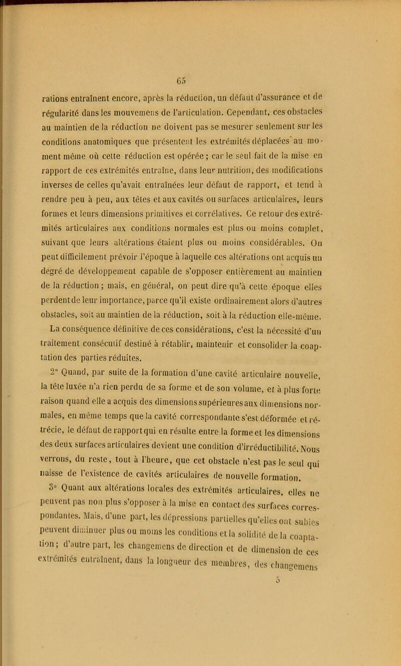 C5 râlions entraînent encore, après la réduction, un défaut d’assurance et de régularité dans les mouvemens de l’articulation. Cependant, ces obstacles au maintien de la rédaction ne doivent pas se mesurer seulement sur les conditions anatomiques que présentent les extrémités déplacées au mo- ment même où celte réduction est opérée; car le seul fait de la mise en rapport de ces extrémités entraîne, dans leur nutrition, des modifications inverses de celles qu’avait entraînées leur défaut de rapport, et tend à rendre peu à peu, aux têtes et aux cavités ou surfaces articulaires, leurs formes et leurs dimensions primitives et corrélatives. Ce retour des extré- mités articulaires aux conditions normales est plus ou moins complet, suivant que leurs altérations étaient plus ou moins considérables. On peut difficilement prévoir l’époque à laquelle ces altérations ont acquis un degré de développement capable de s’opposer entièrement au maintien de la réduction ; mais, en général, on peut dire qu’à cette époque elles pcrdentde leur importance, parce qu’il existe ordinairement alors d’autres obstacles, soit au maintien de la réduction, soit à la réduction elle-même. La conséquence définiiive de ces considérations, c’est la nécessité d'un traitement consécutif destiné à rétablir, maintenir et consolider la coap- tation des parties réduites. 2 Quand, par suite de la formation d’une cavité articulaire nouvelle, la tête luxée n’a rien perdu de sa forme et de son volume, et à plus forte raison quand elle a acquis des dimensions supérieures aux dimensions nor- males, en même temps que la cavité correspondante s’est déformée et ré- trécie, le défaut de rapport qui en résulte entre la forme et les dimensions des deux surfaces articulaires devient une condition d’irréductibilité. Nous verrons, du reste, tout à l’heure, que cet obstacle n’est pas le seul qui naisse de l’existence de cavités articulaires de nouvelle formation. 3° Quant aux altérations locales des extrémités articulaires, elles ne peuvent pas non plus s’opposer à la mise en contact des surfaces corres- pondantes. Mais, d’une part, les dépressions partielles qu’elles ont subies peuvent diininucr plus ou moins les conditions et la solidité de la coapta- tion; d’autre part, les changemens de direction et de dimension de ces extrémités entraînent, dans la longueur des membres, des changemens O