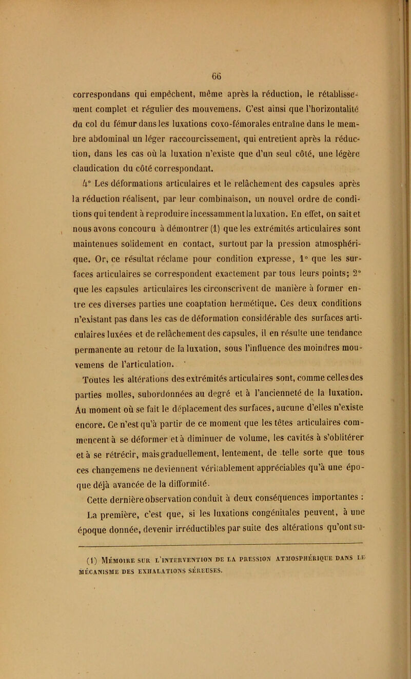 correspondans qui empêchent, même après la réduction, le rétablisse- ment complet et régulier des moiivemens. C’est ainsi que l’horizontalité dû col du fémur dans les luxations coxo-fémorales entraîne dans le mem- bre abdominal un léger raccourcissement, qui entretient après la réduc- tion, dans les cas où la luxation n’existe que d’un seul côté, une légère claudication du côté correspondant. Les déformations articulaires et le relâchement des capsules après la réduction réalisent, par leur combinaison, un nouvel ordre de condi- tions qui tendent à reproduire incessamment la luxation. En effet, on sait et nous avons concouru à démontrer (1) que les extrémités articulaires sont maintenues solidement en contact, surtout par la pression atmosphéri- que. Or, ce résultat réclame pour condition expresse, 1° que les sur- faces articulaires se correspondent exactement par tous leurs points; 2“ que les capsules articulaires les circonscrivent de manière à former en- tre ces diverses parties une coaptation hermétique. Ces deux conditions n’existant pas dans les cas de déformation considérable des surfaces arti- culaires luxées et de relâchement des capsules, il en résulte une tendance permanente au retour de la luxation, sous l’influence des moindres mou- vemens de l’articulation. Toutes les altérations des extrémités articulaires sont, comme celles des parties molles, subordonnées au degré et à l’ancienneté de la luxation. Au moment où se fait le déplacement des surfaces, aucune d’elles n’existe encore. Ce n’est qu’à partir de ce moment que les têtes articulaires com- mencent à se déformer et à diminuer de volume, les cavités à s’oblitérer et à se rétrécir, mais graduellement, lentement, de telle sorte que tous ces chansemens ne deviennent véritablement appréciables qu’à une épo- que déjà avancée de la difformité. Cette dernière observation conduit à deux conséfjuences importantes : La première, c’est que, si les luxations congénitales peuvent, à une époque donnée, devenir irréductibles par suite des altérations qu’ont su- (1) Mémoire sur l’iiyTERVENTioiv de ea pression atmosphérique dans le MÉCANISME DES EXHALATIONS SÉREUSES.