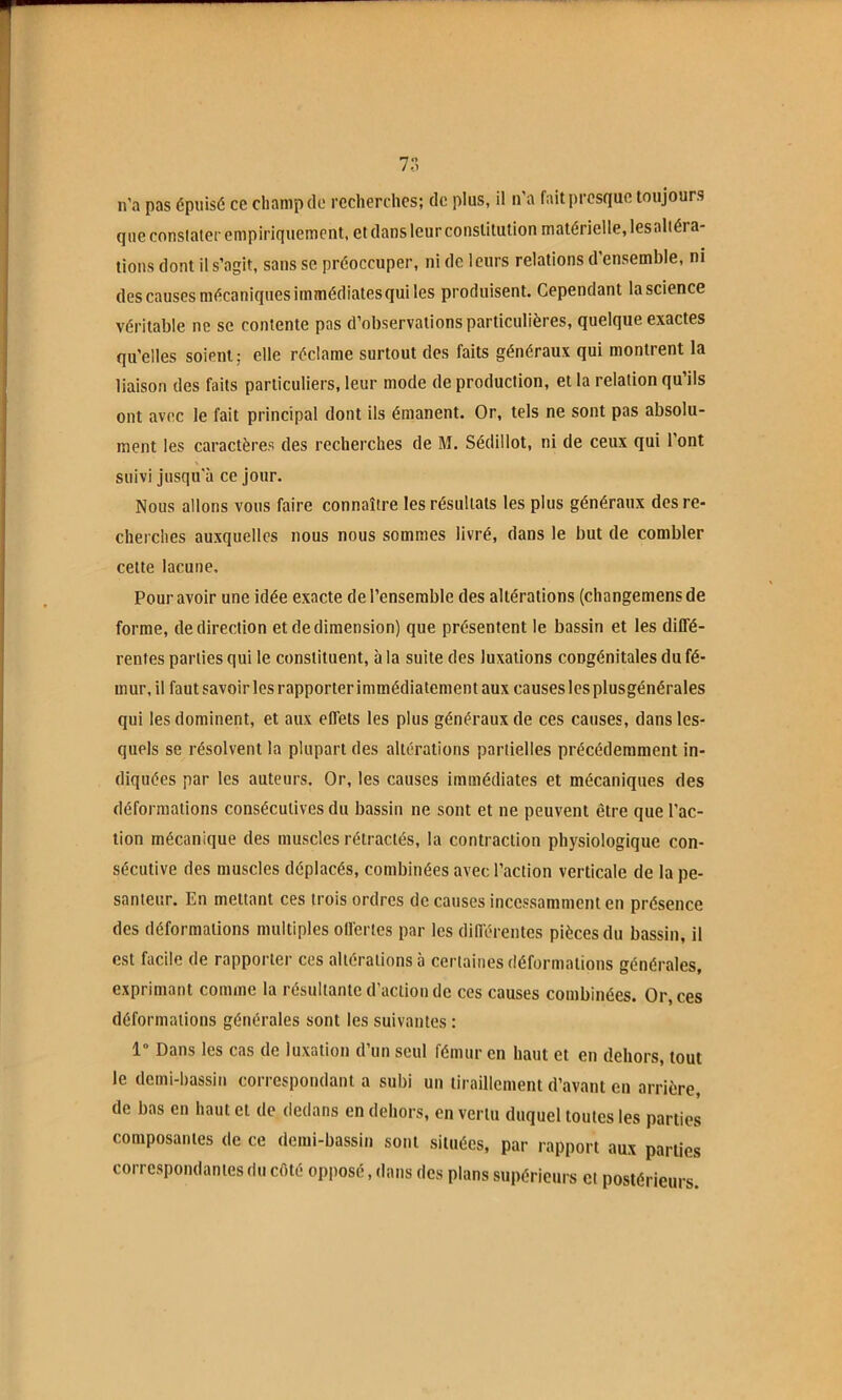 7r. n'a pas épuisé ce champ de recherches; de plus, il n'a fait presque toujours que conslaier empiriquement, et dans leur constitution matérielle, lesalléra- tions dont il s’agit, sans se préoccuper, ni de leurs relations d ensemble, ni des causes mécaniques immédiates qui les produisent. Cependant la science véritable ne se contente pas d’observations particulières, quelque exactes qu’elles soient; elle réclame surtout des faits généraux qui montrent la liaison des faits particuliers, leur mode de production, et la relation qu’ils ont avec le fait principal dont ils émanent. Or, tels ne sont pas absolu- ment les caractères des recherches de M. Sédillot, ni de ceux qui l’ont suivi jusqu'à ce jour. Nous allons vous faire connaître les résultats les plus généraux des re- cherches auxquelles nous nous sommes livré, dans le but de combler cette lacune. Pour avoir une idée exacte de l’ensemble des altérations (changemensde forme, de direction et de dimension) que présentent le bassin et les diffé- rentes parties qui le constituent, à la suite des luxations congénitales du fé- mur, il faut savoir les rapporter immédiatement aux causes les plusgénérales qui les dominent, et aux effets les plus généraux de ces causes, dans les- quels se résolvent la plupart des altérations partielles précédemment in- diquées par les auteurs. Or, les causes immédiates et mécaniques des déformations consécutives du bassin ne sont et ne peuvent être que l’ac- tion mécanique des muscles rétractés, la contraction physiologique con- sécutive des muscles déplacés, combinées avec l’action verticale de la pe- santeur. En mettant ces trois ordres de causes incessamment en présence des déformations multiples offertes par les différentes pièces du bassin, il est facile de rapporter ces altérations à certaines déformations générales, exprimant comme la résultante d’action de ces causes combinées. Or, ces déformations générales sont les suivantes : 1° Dans les cas de luxation d’un seul fémur en haut et en dehors, tout le demi-bassin correspondant a subi un tiraillement d’avant en arrière, de bas en haut et de dedans en dehors, en vertu duquel toutes les parties composantes de ce demi-bassin sont situées, par rapport aux parties correspondantes du cfité opposé, tlans des plans supérieurs et postérieurs.
