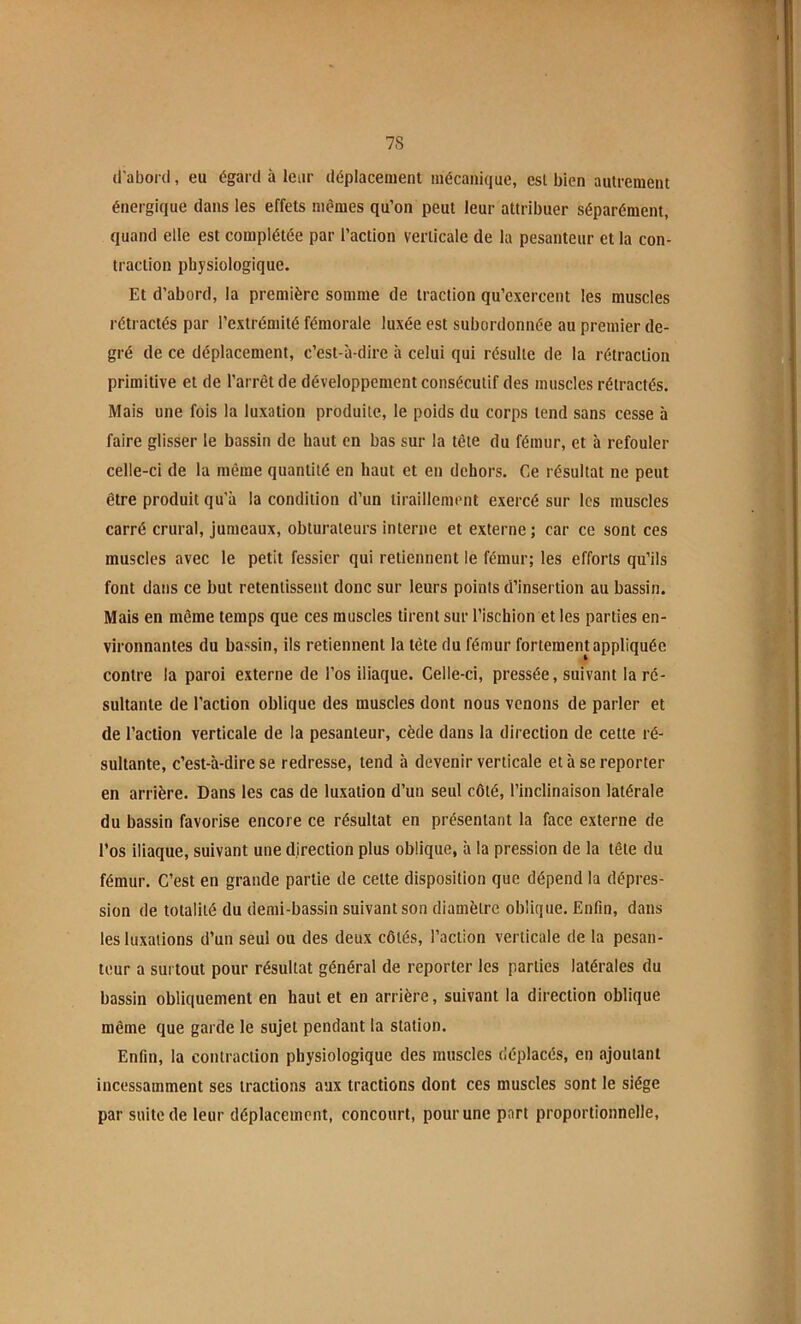 1 7S d'abord, eu égard à leur déplacement mécanique, est bien autrement énergique dans les effets memes qu’on peut leur attribuer séparément, quand elle est complétée par l’action verticale de la pesanteur et la con- traction physiologique. Et d’abord, la première somme de traction qu’exercent les muscles rétractés par l’extrémité fémorale luxée est subordonnée au premier de- gré de ce déplacement, c’est-à-dire à celui qui résulte de la rétraction primitive et de l’arrêt de développement consécutif des muscles rétractés. Mais une fois la luxation produite, le poids du corps tend sans cesse à faire glisser le bassin de haut en bas sur la tête du fémur, et à refouler celle-ci de la même quantité en haut et en dehors. Ce résultat ne peut être produit qu'à la condition d’un tiraillement exercé sur les muscles carré crural, jumeaux, obturateurs interne et externe; car ce sont ces muscles avec le petit fessier qui retiennent le fémur; les efforts qu’ils font dans ce but retentissent donc sur leurs points d’insertion au bassin. Mais en même temps que ces muscles tirent sur l’ischion et les parties en- vironnantes du bassin, ils retiennent la tête du fémur fortement appliquée contre la paroi externe de l’os iliaque. Celle-ci, pressée, suivant la ré- sultante de l’action oblique des muscles dont nous venons de parler et de l’action verticale de la pesanteur, cède dans la direction de cette ré- sultante, c’est-à-dire se redresse, tend à devenir verticale et à se reporter en arrière. Dans les cas de luxation d’un seul côté, l’inclinaison latérale du bassin favorise encore ce résultat en présentant la face externe de l’os iliaque, suivant une direction plus oblique, à la pression de la tête du fémur. C’est en grande partie de cette disposition que dépend la dépres- sion de totalité du demi-bassin suivant son diamètre oblique. Enfin, dans les luxations d’un seul ou des deux côtés, l’action verticale de la pesan- teur a surtout pour résultat général de reporter les parties latérales du bassin obliquement en haut et en arrière, suivant la direction oblique même que garde le sujet pendant la station. Enfin, la contraction physiologique des muscles déplacés, en ajoutant incessamment ses tractions aux tractions dont ces muscles sont le siège par suite de leur déplacement, concourt, pour une part proportionnelle.