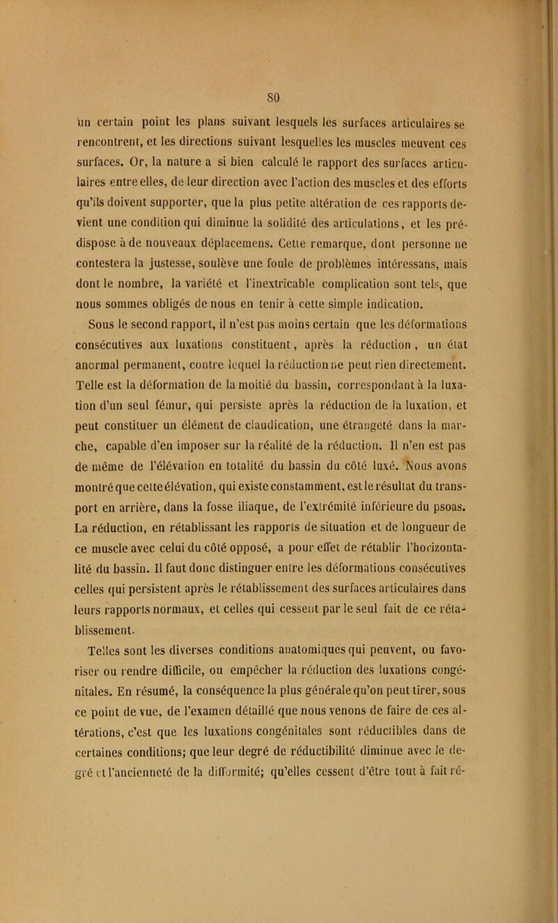 lin certain point les plans suivant lesquels les surfaces articulaires se rencontrent, et les directions suivant lesquelles les muscles meuvent ces surfaces. Or, la nature a si bien calculé le rapport des surfaces articu- laires entre elles, de leur direction avec l’action des muscles et des efforts qu’ils doivent supporter, que la plus petite altération de ces rapports de- vient une condition qui diminue la solidité des arliculations, et les pré- dispose à de nouveaux déplaccmens. Cette remarque, dont personne ne contestera la justesse, soulève une foule de problèmes intércssans, mais dont le nombre, la variété et l'inextricable complication sont tels, que nous sommes obligés de nous en tenir à cette simple indication. Sous le second rapport, il n’est pas moins certain que les déformations consécutives aux luxations constituent, après la réduction , un état anormal permanent, contre lequel la réduction ne peut rien directement. Telle est la déformation de la moitié du bassin, correspondant à la luxa- tion d’un seul fémur, qui persiste après la réduction de la luxation, et peut constituer un élément de claudication, une étrangeté dans la mar- che, capable d’en imposer sur la réalité de la réduction. Il n’en est pas de même de l’élévation en totalité du bassin du côté luxé. Nous avons montré que cette élévation, qui existe constamment, est le résultat du trans- port en arrière, dans la fosse iliaque, de l’exirémiié inférieure du psoas. La réduction, en rétablissant les rapports de situation et de longueur de ce muscle avec celui du côté opposé, a pour effet de rétablir l’horizonta- lité du bassin. Il faut donc distinguer entre les déformations consécutives celles qui persistent après le rétablissement des surfaces articulaires dans leurs rapports normaux, et celles qui cessent par le seul fait de ce réla- blissement. Telles sont les diverses conditions anatomiques qui peuvent, ou favo- riser ou rendre difficile, ou empêcher la réduction des luxations congé- nitales. En résumé, la conséquence la plus générale qu’on peut tirer, sous ce point de vue, de l’examen détaillé que nous venons de faire de ces al- térations, c’est que les luxations congénitales sont réductibles dans de certaines conditions; que leur degré de réductibilité diminue avec le de- gré it l’ancienneté de la difformité; qu’elles cessent d’être tout à fait ré-