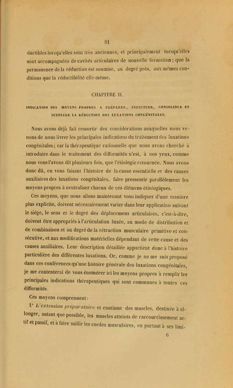 iluclibles lorsqu’elles soin très anciennes, et principalement lorsqu’elles sont accompagnées de cavités articulaires de nouvelle formation; que la permanence de la réduction est soumise, au degré près, aux mêmes con- ditions que la réductibilité elle-même. CHAPITRE 11. INDICATION DES MOYENS PIIOPRES A PRÉPARER, EFFECTUER, CONSOLIDER ET SUPPLEER LA RÉDUCTION DES LUXATIONS CONGÉNITALES. Nous avons déjà fait ressortir des considérations auxquelles nous ve- nons de nous livrer les principales indications du traitement des luxations congénitales; car la thérapeutique rationnelle que nous avons cherché à introduire dans le traitement des difformités n’est, à nos yeux, comme nous vous l’avons dit plusieurs fois, que l’étiologie retournée. Nous avons donc dû, en vous faisant l’histoire de la cause essentielle et des causes auxiliaires des luxations congénitales, faire pressentir parallèlement les moyens propres à neutraliser chacun de ces élémens étiologiques. Ces moyens, que nous allons maintenant vous indiquer d’une manière plus explicite, doivent nécessairement varier dans leur application suivant le siège, le sens et le degré des déplacemens articulaires, c’est-à-dire, doivent être appropriés à l’articulation luxée, au mode de distribution et de combinaison et au degré de la rétraction musculaire primitive et con- sécutive, et aux modifications matérielles dépendant de cette cause et des causes auxiliaires. Leur description détaillée appartient donc à l’histoire particulière des différentes luxations. Or, comme je ne me suis proposé dans ces conférences qu’une histoire générale des luxations congénitales, je me contenterai de vous énumérer ici les moyens propres à remplir les principales indications thérapeutiques qui sont communes à toutes ces difformités. Ces moyens comprennent: 1 L extension préparatoire et continue des muscles, destinée à al- longer, autant que possible, les muscles atteints de raccourcissement ac- tif et passif, et à faire saillir les cordes musculaires, en portant à ses limi- G