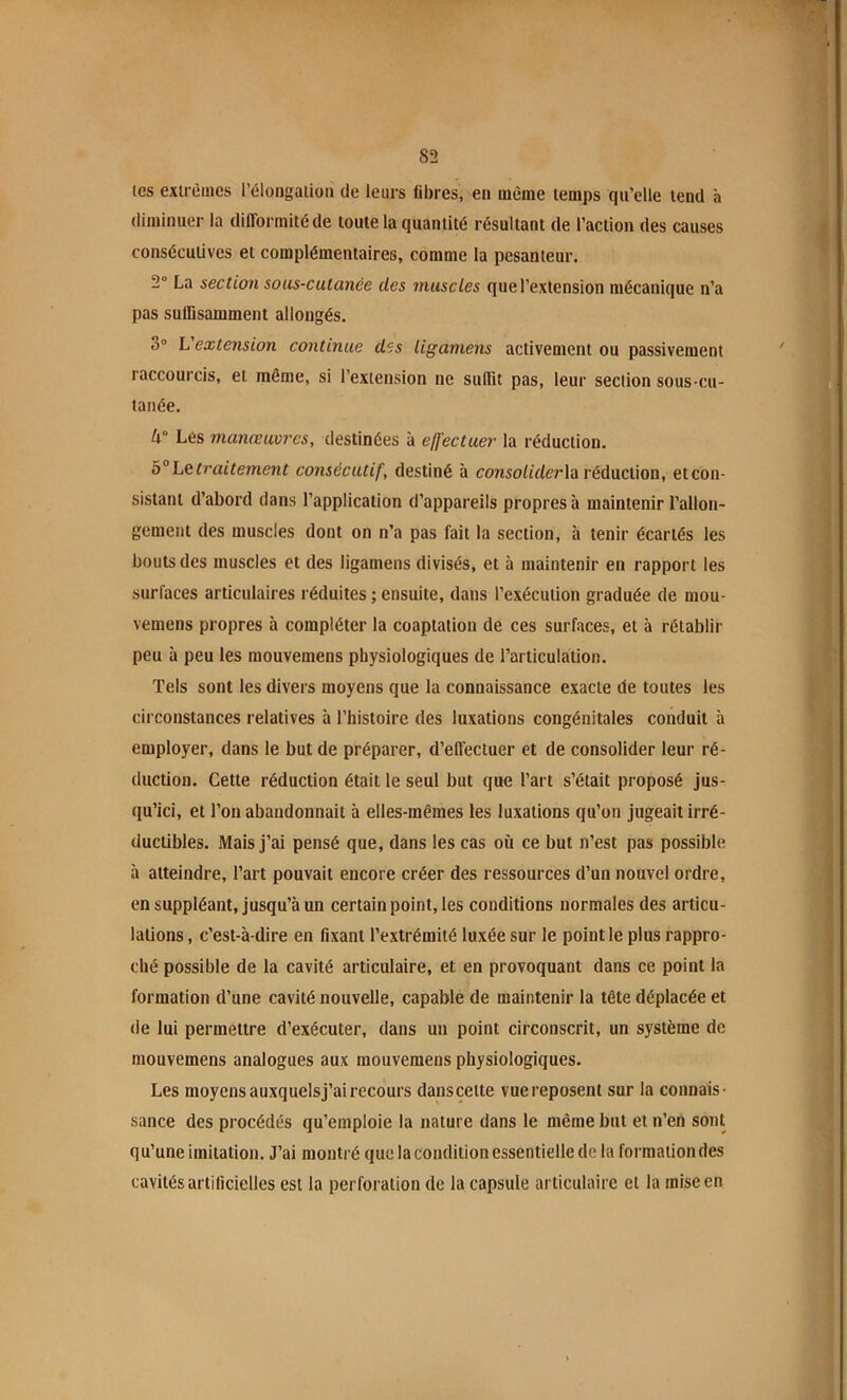 tes exlrèüics l’élongaiioii de leurs fibres, en même temps qu’elle tend à diminuer la difformité de toute la quantité résultant de l’action des causes consécutives et complémentaires, comme la pesanteur. 2° La section sous-cutanée des muscles que l’extension mécanique n’a pas suffisamment allongés. 3» L'extension continue des ligamens activement ou passivement raccourcis, et même, si l’extension ne suffit pas, leur section sous cu- tanée. U° Les manœuvres, destinées à elj'ectuer la réduction. b° Le traitement consécutif, destiné à eonsoZiderla réduction, et con- sistant d’abord dans l’application d’appareils propres à maintenir l’allon- gement des muscles dont on n’a pas fait la section, à tenir écartés les bouts des muscles et des ligamens divisés, et à maintenir en rapport les surfaces articulaires réduites ; ensuite, dans l’exécution graduée de mou- vemens propres à compléter la coaptation de ces surfaces, et à rétablir peu à peu les raouvemens physiologiques de l’articulation. Tels sont les divers moyens que la connaissance exacte de toutes les circonstances relatives à l’histoire des luxations congénitales conduit à employer, dans le but de préparer, d’effectuer et de consolider leur ré- duction. Cette réduction était le seul but que l’art s’était proposé jus- qu’ici, et l’on abandonnait à elles-mêmes les luxations qu’on jugeait irré- ductibles. Mais j’ai pensé que, dans les cas où ce but n’est pas possible à atteindre, l’art pouvait encore créer des ressources d’un nouvel ordre, en suppléant, jusqu’à un certain point, les conditions normales des articu- lations , c’est-à-dire en fixant l’extrémité luxée sur le point le plus rappro- ché possible de la cavité articulaire, et en provoquant dans ce point la formation d’une cavité nouvelle, capable de maintenir la tête déplacée et de lui permettre d’exécuter, dans un point circonscrit, un système de mouvemens analogues aux rnouvemens physiologiques. Les moyens auxquelsj’ai recours danscette vue reposent sur la connais- sance des procédés qu’emploie la nature dans le même but et n’en sont qu’une imitation. J’ai montré que la condition essentielle de la formation des cavités artificielles est la perforation de la capsule articulaire et la mise en