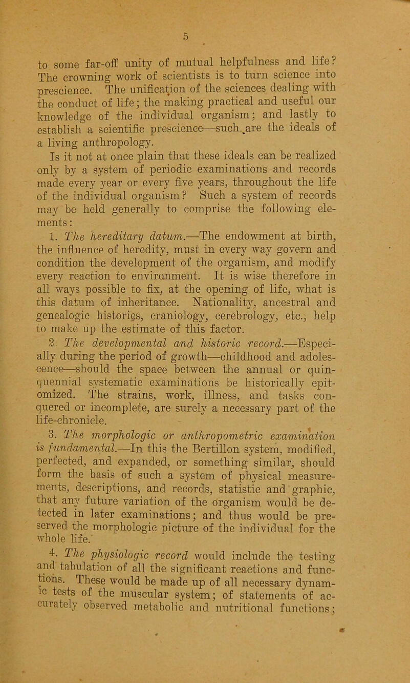 to some far-off unity of mutual helpfulness and life? The crowning work of scientists is to turn science into prescience. The unification of the sciences dealing with the conduct of life; the making practical and useful our knowledge of the individual organism; and lastly to establish a scientific prescience—such^are the ideals of a living anthropology. Is it not at once plain that these ideals can be realized only by a system of periodic examinations and records made every year or every five years, throughout the life of the individual organism? Such a system of records may be held generally to comprise the following ele- ments : 1. The hereditary datum— The endowment at birth, the influence of heredity, must in every way govern and condition the development of the organism, and modify every reaction to environment. It is wise therefore in all ways possible to fix, at the opening of life, what is this datum of inheritance. Nationality, ancestral and genealogic histories, craniology, cerebrology, etc., help to make up the estimate of this factor. 2. The developmental and historic record.—Especi- ally during the period of growth—childhood and adoles- cence—should the space between the annual or quin- cjuennial systematic examinations be historically epit- omized. The strains, work, illness, and tasks con- quered or incomplete, are surely a necessary part of the life-chronicle. 3. The morphologic or anthropometric examination is fundamental.—In this the Bertillon system, modified, perfected, and expanded, or something similar, should form the basis of such a system of physical measure- ments, descriptions, and records, statistic and graphic, that any future variation of the organism would be de- tected in later examinations; and thus -would be pre- served the morphologic picture of the individual for the whole life.' 4. The physiologic record would include the testing and tabulation of all the significant reactions and func- tions. These would be made up of all necessary dynam- ic tests of the muscular system; of statements of ac- curately observed metabolic and nutritional functions; m