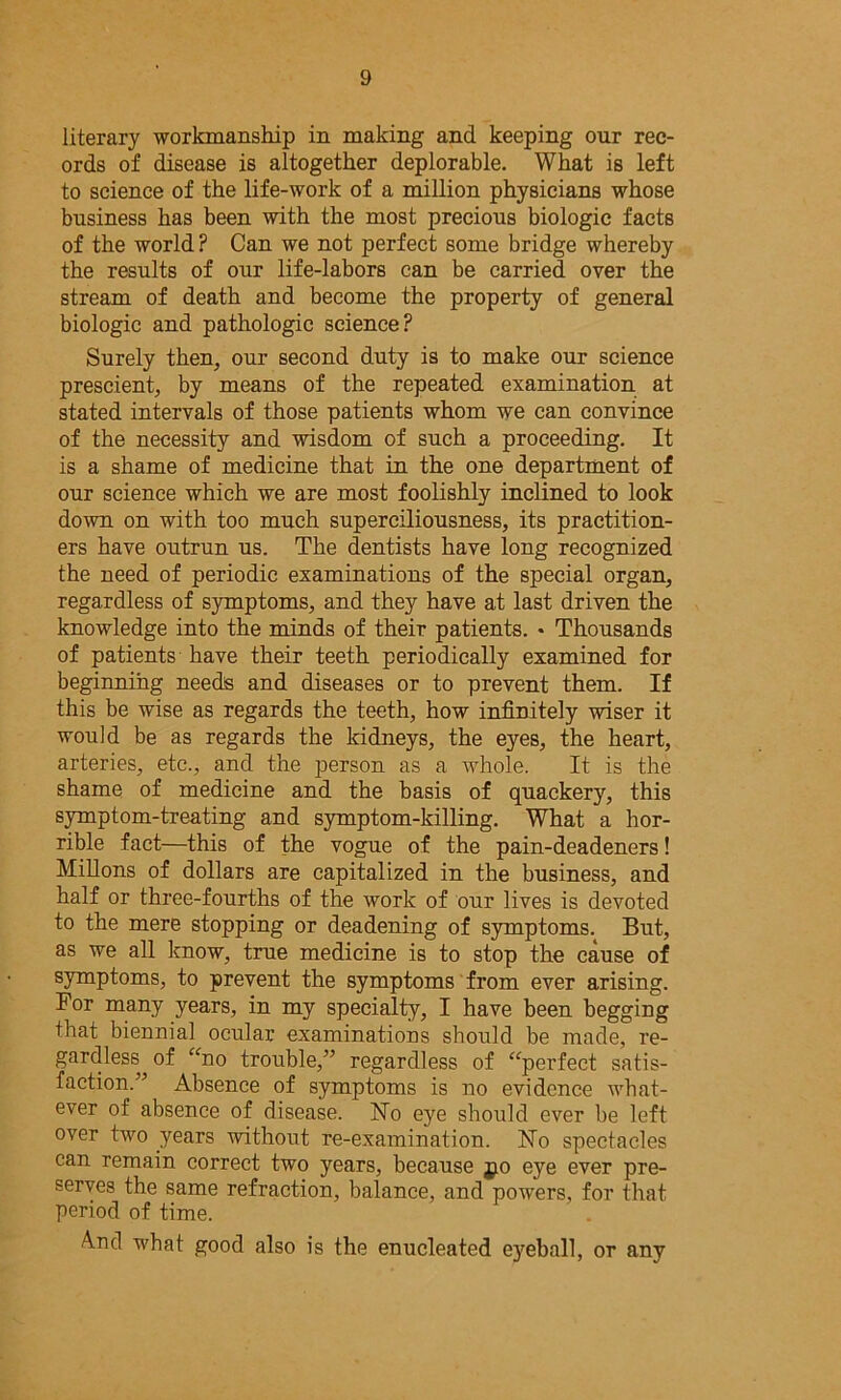 literary workmanship in making and keeping our rec- ords of disease is altogether deplorable. What is left to science of the life-work of a million physicians whose business has been with the most precious biologic facts of the world? Can we not perfect some bridge whereby the results of our life-labors can be carried over the stream of death and become the property of general biologic and pathologic science? Surely then, our second duty is to make our science prescient, by means of the repeated examination at stated intervals of those patients whom we can convince of the necessity and wisdom of such a proceeding. It is a shame of medicine that in the one department of our science which we are most foolishly inclined to look down on with too much superciliousness, its practition- ers have outrun us. The dentists have long recognized the need of periodic examinations of the special organ, regardless of symptoms, and they have at last driven the knowledge into the minds of their patients. * Thousands of patients have their teeth periodically examined for beginning needs and diseases or to prevent them. If this be wise as regards the teeth, how infinitely wiser it would be as regards the kidneys, the eyes, the heart, arteries, etc., and the person as a whole. It is the shame of medicine and the basis of quackery, this symptom-treating and symptom-killing. What a hor- rible fact—this of the vogue of the pain-deadeners! Millons of dollars are capitalized in the business, and half or three-fourths of the work of our lives is devoted to the mere stopping or deadening of symptoms. But, as we all know, true medicine is to stop the cause of symptoms, to prevent the symptoms from ever arising. For many years, in my specialty, I have been begging that biennial ocular examinations should be made, re- gardless^ of “no trouble,” regardless of “perfect satis- faction.” Absence of symptoms is no evidence what- ever of absence of disease. No eye should ever be left over two years without re-examination. No spectacles can remain correct two years, because jto eye ever pre- serves the same refraction, balance, and powers, for that period of time. A.nd what good also is the enucleated eyeball, or any