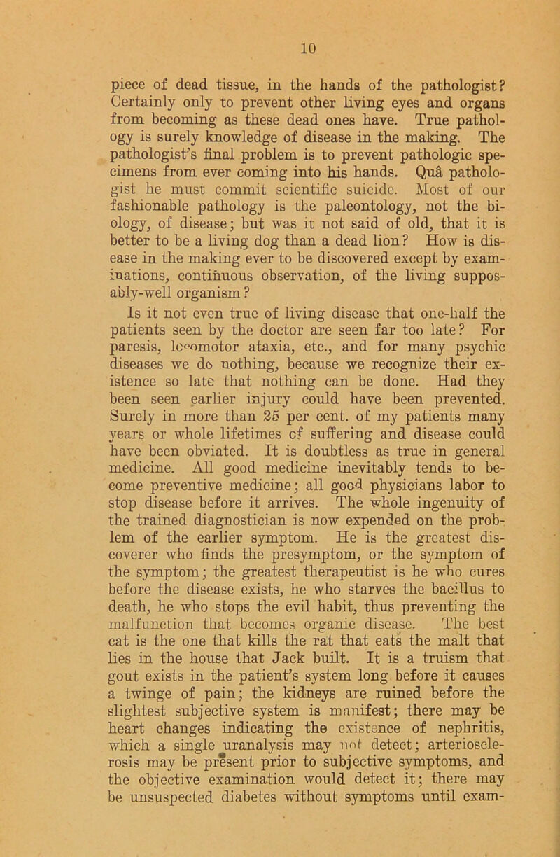 piece of dead tissue, in the hands of the pathologist? Certainly only to prevent other living eyes and organs from becoming as these dead ones have. True pathol- ogy is surely knowledge of disease in the making. The pathologist's final problem is to prevent pathologic spe- cimens from ever coming into his hands. Qua patholo- gist he must commit scientific suicide. Most of our fashionable pathology is the paleontology, not the bi- ology, of disease; but was it not said of old, that it is better to be a living dog than a dead lion ? How is dis- ease in the making ever to be discovered except by exam- inations, continuous observation, of the living suppos- ably-well organism ? Is it not even true of living disease that one-half the patients seen by the doctor are seen far too late? For paresis, locomotor ataxia, etc., and for many psychic diseases we do nothing, because we recognize their ex- istence so late that nothing can be done. Had they been seen earlier injury could have been prevented. Surely in more than 25 per cent, of my patients many years or whole lifetimes cf suffering and disease could have been obviated. It is doubtless as true in general medicine. All good medicine inevitably tends to be- come preventive medicine; all good physicians labor to stop disease before it arrives. The whole ingenuity of the trained diagnostician is now expended on the prob- lem of the earlier symptom. He is the greatest dis- coverer who finds the presymptom, or the symptom of the symptom; the greatest therapeutist is he who cures before the disease exists, he who starves the bacillus to death, he who stops the evil habit, thus preventing the malfunction that becomes organic disease. The best cat is the one that kills the rat that eats the malt that lies in the house that Jack built. It is a truism that gout exists in the patient’s system long before it causes a twinge of pain; the kidneys are ruined before the slightest subjective system is manifest; there may be heart changes indicating the existence of nephritis, which a single uranalysis may not detect; arterioscle- rosis may be present prior to subjective symptoms, and the objective examination would detect it; there may be unsuspected diabetes without symptoms until exam-