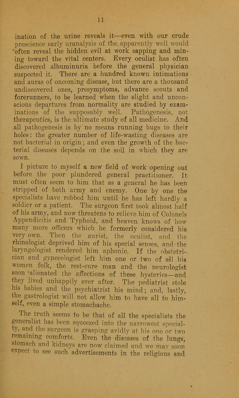 iiiation of the urine reveals it—even with our crude prescience early uranalysis of the apparently well would 'often reveal the hidden evil at work sapping and min- ing toward the vital centers. Every oculist has often discovered albuminuria before the general physician suspected it. There are a hundred known intimations and auras of oncoming disease, but there are a thousand undiscovered ones, presymptoms, advance scouts and forerunners, to be learned when the slight and uncon- scious departures from normality are studied by exam- inations of the supposably well. Pathogenesis, not therapeutics, is the ultimate study of all medicine. And all pathogenesis is by no means running bugs to their holes: the greater number of life-wasting diseases are not bacterial in origin; and even the growth of the bac- terial diseases depends on the soil in which they are sown. I picture to myself a new field of work opening out before the poor plundered general practitioner. It must often seem to him that as a general he has been stripped of both army and enemy. One by one the specialists have robbed him until he has left hardly a soldier or a patient. The surgeon first took almost half of his army, and now threatens to relieve him of Colonels Appendicitis and Typhoid, and heaven knows of bow many more officers which he formerly considered his very own. Then the aurist, the oculist, and the rhinol'ogist deprived him of his special senses, and the laryngologist rendered him aphonic. If the obstetri- cian and gynecologist left him one or two of all his women folk, the rest-cure man and the neurologist soon ‘alienated the affections of these hysterics—and they lived unhappily ever after. The pediatrist stole his babies and the psychiatrist his mind; and, lastly, the gastrologist will not allow him to have all to him- self, even a simple stomachache. The truth seems to be that of all the specialists the generalist has been squeezed into the narrowest special- ty, and the surgeon is grasping avidly at his one or two remaining comforts. Even the diseases of the lungs, stomach and kidneys are now claimed and we may soon expect to see such advertisements in the religious and