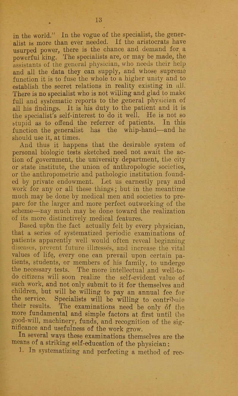 in the world.” In the vogue of the specialist, the gener- alist is more than ever needed. If the aristocrats have usurped power, there is the chance and demand for, a powerful king. The specialists are, or may be made, the assistants of the general physician, who needs their help and all the data they can supply, and whose supreme function it is to fuse the whole to a higher unity and to establish the secret relations in reality existing in all. There is no specialist who is not willing and glad to make full and systematic reports to the general physician of all his findings. It is Ms duty to the patient and it is the specialist's self-interest to do it well. He is not so stupid as to offend the referrer of patients. In this function the generalist has the wMp-hand—and he should use it, at times. And thus it happens that the desirable system of personal biologic tests sketched need not await the ac- tion of government, the university department, the city or state institute, the union of anthropologic societies, or the anthropometric and pathologic institution found- ed by private endowment. Let us earnestly pray and work for any or all these things; but in the meantime much may be done by medical men and societies to pre- pare for the larger and more perfect outworking of the scheme—nay much may be done toward the realization of its more distinctively medical features. Based upon the fact actually felt by every physician, that a series of systematized periodic examinations of patients apparently well would often reveal beginning diseases, prevent future illnesses, and increase the vital values of lif^, every one can prevail upon certain pa- tients, students, or members of his family, to undergo the necessary tests. The more intellectual and well-to- do citizens will soon realize the self-evident value of such work, and not only submit to it for themselves and children, but will be willing to pay an annual fee for the service. Specialists will be willing to contribute their results. The examinations need be only of the more fundamental and simple factors at first until the good-will, machinery, funds, and recognition of the sig- nificance and usefulness of the work grow. In several ways these examinations themselves are the means of a striking self-education of the physician: 1. In systematizing and perfecting a method of rec-