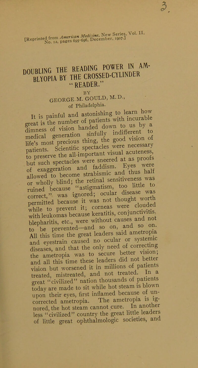 [Reprinted from nnilRIlNG THE READING POWER IN AM- “ BLTOPIA BY THE CROSSED-CYLINDER “ READER.” BY GEORGE M. GOULD, M. D., of Philadelphia. It is painful and astonishing to learn how JltVihe number of patients with incurable Smness of vision handed down ty = by a medical generation sinfully indifferent ro Se’s most precious thing, the good vision of patients Scientific spectacles were necessa y to preserve the all-important but such spectacles were sneered at as proois 7eLgge?ation and faddism. Eyes ^ere allowed to become strabismic and thu Xlly blind; the retinal sensff^--^ ruined because “astigmatism, too little to correct ” was ignored; ocular disease was permitted because it was not thoug ^ ^ ^ while to prevent it; corneas were clouded with leukomas because keratitis, ^^ijunctm i . blepharitis, etc., were without causes and n to be prevented—and so on, and so on. All this time the great leaders said ametropi and eyestrain caused no ocular or system diseases, and that the only the ametropia was to secure better vision and all this time these leaders did not better vision but worsened it in millions of patients treated, mistreated, and not treated. In a great “civilized” nation thousands of patients today are made to sit while hot steam is blown upon their eyes, first inflamed because of un- corrected ametropia. The ametropia is ig- nored, the hot steam cannot cure. In another less “civilized” country the great little leaders of little great ophthalmologic societies, and