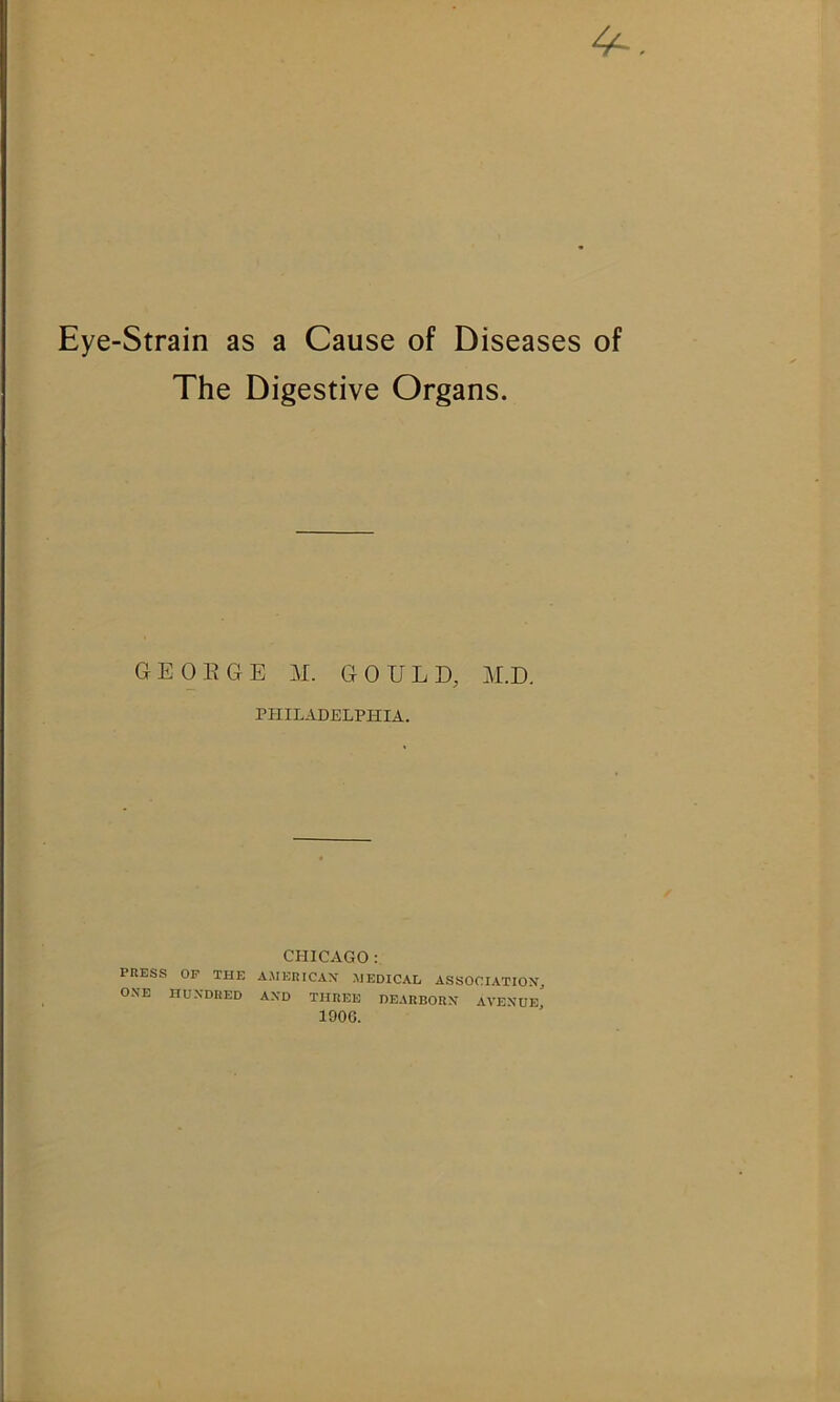 4^ Eye-Strain as a Cause of Diseases of The Digestive Organs. GEOEGE M. GOULD, M.D. PHILADELPHIA. CHICAGO: PHESS OF THE A.MERICAX HEDICAL ASSOCIATION, ONE HUNDRED AND THREE DEARBORN AVENUE^ lOOC.