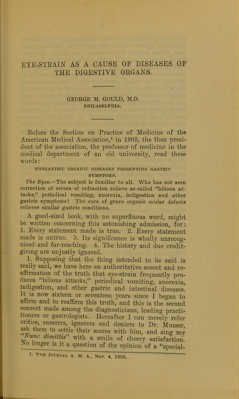 EYE-STEAIN AS A CAUSE OF DISEASES OF THE DIGESTIVE OEGANS. GEOKGE M. GOULD, M.D. PHILADELPHIA. Before the Section on Practice of Medicine of the American Medical Association/ in 1905, the then presi- dent of the association, the professor of medicine in the medical department of an old university, read these words: NONGASTRIC ORGANIC DISEASES PRESENTING GASTRIC SYMPTOMS. The Eyes.—The subject is familiar to all. Who has not seen correction of errors of refraction relieve so-called “bilious at- tacks,” periodical vomiting, anorexia, indigestion and other gastric symptoms? The cure of grave organic ocular defects relieves similar gastric conditions. A good-sized book, with no superfluous word, might be written concerning this astonishing admission, for: 1. Every statement made is true. 2. Every statement made is untrue. 3. Its signiflcance is wholly unrecog- nized and far-reaching. 4. The history and due credit- giving are unjustly ignored. 1. Supposing that the thing intended to be said is really said, we have here an authoritative assent and re- aflfirmation of the truth that eye-strain frequently pro- duces “bilious attacks,’’ periodical vomiting, anorexia, indigestion, and other gastric and intestinal diseases. It is now sixteen or seventeen years since I began to affirm and to reaffirm this truth, and this is the second convert made among the diagnosticians, leading practi- tioners or gastrologists. Hereafter I can merely refer critics, sneerers, ignorers and deniers to Dr. Musser ask them to settle their scores with him, and sing mv Nunc dimxtiis with a smile of cheery satisfaction No longer is it a question of the opinion of a “special-