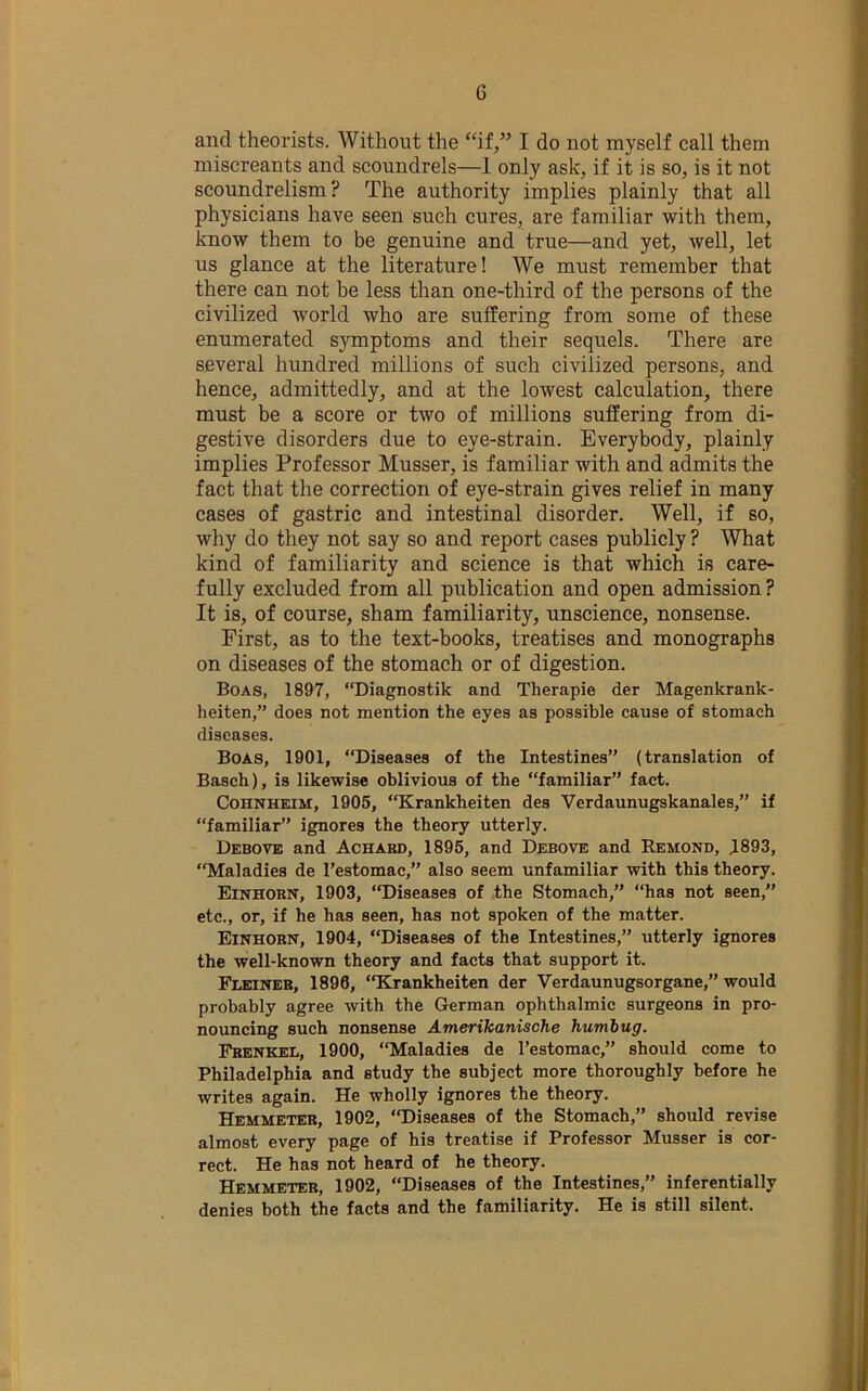 and theorists. Without the “if,” I do not myself call them miscreants and scoundrels—1 only ask, if it is so, is it not scoundrelism ? The authority implies plainly that all physicians have seen such cures, are familiar with them, know them to be genuine and true—and yet, well, let us glance at the literature! We must remember that there can not be less than one-third of the persons of the civilized world who are suffering from some of these enumerated symptoms and their sequels. There are several hundred millions of such civilized persons, and hence, admittedly, and at the lowest calculation, there must be a score or two of millions suffering from di- gestive disorders due to eye-strain. Everybody, plainly implies Professor Musser, is familiar with and admits the fact that the correction of eye-strain gives relief in many cases of gastric and intestinal disorder. Well, if so, why do they not say so and report cases publicly ? What kind of familiarity and science is that which is care- fully excluded from all publication and open admission? It is, of course, sham familiarity, unscience, nonsense. First, as to the text-books, treatises and monographs on diseases of the stomach or of digestion. Boas, 1897, “Diagnostik and Therapie der Magenkrank- heiten,” does not mention the eyes as possible cause of stomach diseases. Boas, 1901, “Diseases of the Intestines” (translation of Basch), is likewise oblivious of the “familiar” fact. CoHNHEiM, 1906, “Krankheiten des Verdaunugskanales,” if “familiar” ignores the theory utterly. Debove and Achabd, 1895, and Debove and Remond, 1893, “Maladies de I’estomac,” also seem unfamiliar with this theory. Einhobn, 1903, “Diseases of the Stomach,” “has not seen,” etc., or, if he has seen, has not spoken of the matter. Einhorn, 1904, “Diseases of the Intestines,” utterly ignores the well-known theory and facts that support it. Fleineb, 1896, “Krankheiten der Verdaunugsorgane,” would probably agree with the German ophthalmic surgeons in pro- nouncing such nonsense Amerikanische humbug. Frenkel, 1900, “Maladies de I’estomac,” should come to Philadelphia and study the subject more thoroughly before he writes again. He wholly ignores the theory. Hemmeteb, 1902, “Diseases of the Stomach,” should revise almost every page of his treatise if Professor Musser is cor- rect. He has not heard of he theory. Hemmeteb, 1902, “Diseases of the Intestines,” inferentially denies both the facts and the familiarity. He is still silent.