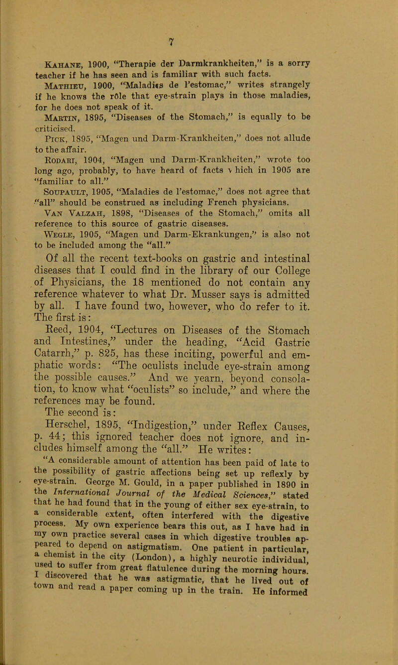 Kahane, 1900, “Therapie der Darmkrankheiten,” is a sorry teacher if he has seen and is familiar with such facts. Mathieu, 1900, “Maladijs de I’estomac,” writes strangely if he knows the rOle that eye-strain plays in those maladies, for he does not speak of it. Martin, 1895, “Diseases of the Stomach,” is equally to be criticised. Pick, 1895, “Magen und Darm-Krankheiten,” does not allude to the affair. Rodari, 1904, “Magen und Darm-Krankheiten,” wrote too long ago, probably, to have heard of facts \ hich in 1905 are “familiar to all.” SoTJPAULT, 1905, “Maladies de I’estomac,” does not agree that “all” should be construed as including French physicians. Van Valzah, 1898, “Diseases of the Stomach,” omits all reference to this source of gastric diseases. Wegle, 1905, “Magen und Darm-Ekrankungen,” is also not to be included among the “all.” Of all the recent text-books on gastric and intestinal diseases that I could find in the library of our College of Physicians, the 18 mentioned do not contain any reference whatever to what Dr. Musser says is admitted by all. I have found two, however, who do refer to it. The first is: Eeed, 1904, ‘Tiectures on Diseases of the Stomach and Intestines,” under the heading, “Acid Gastric Catarrh,” p. 825, has these inciting, powerful and em- phatic words: “The oculists include eye-strain among the possible causes.” And we yearn, beyond consola- tion, to know what “oculists” so include,” and where the references may be found. The second is: Herschel, 1895, “Indigestion,” under Refiex Causes, p. 44; this ignored teacher does not ignore, and in- cludes himself among the “all.” He writes: “A considerable amount of attention has been paid of late to the possibility of gastric affections being set up reflexly by eye-strain. George M. Gould, in a paper published in 1890 in the International Journal of the Medical Sciences, stated that he had found that in the young of either sex eye-strain, to a considerable extent, often interfered with the digestive process. My own experience bears this out, as I have had in my own practice several cases in which digestive troubles ap- peared to depend on astigmatism. One patient in particular, a chemist in the city (London), a highly neurotic individual, used to suffer from great flatulence during the morning hours. I discovered that he was astigmatic, that he lived out of wn and read a paper coming up in the train. He informed