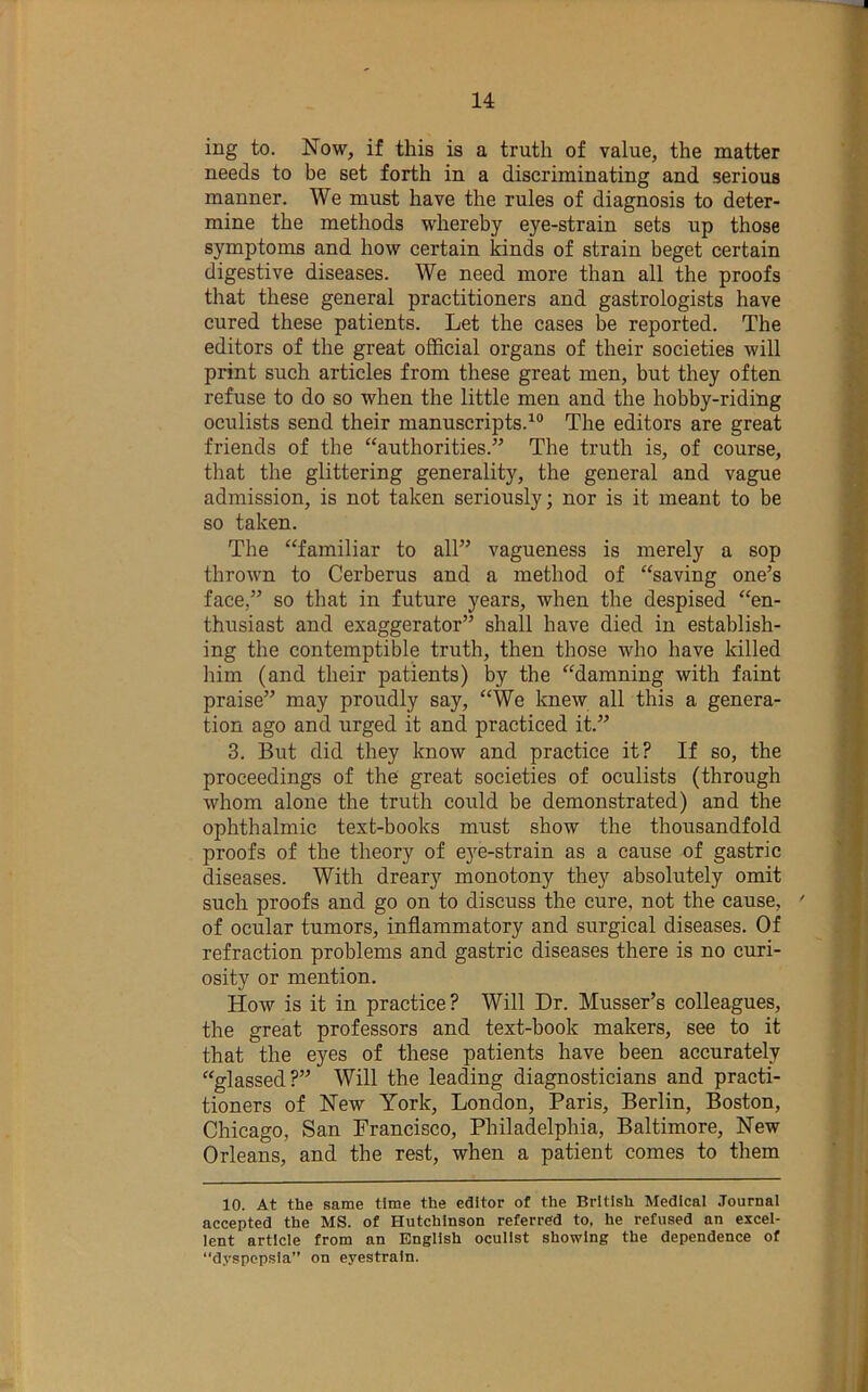 ing to. Now, if this is a truth of value, the matter needs to be set forth in a discriminating and serious manner. We must have the rules of diagnosis to deter- mine the methods whereby eye-strain sets up those symptoms and how certain kinds of strain beget certain digestive diseases. We need more than all the proofs that these general practitioners and gastrologists have cured these patients. Let the cases be reported. The editors of the great official organs of their societies will print such articles from these great men, but they often refuse to do so when the little men and the hobby-riding oculists send their manuscripts.^® The editors are great friends of the ‘‘authorities.” The truth is, of course, that the glittering generality, the general and vague admission, is not taken seriously; nor is it meant to be so taken. The “familiar to all” vagueness is merely a sop thrown to Cerberus and a method of “saving one’s face,” so that in future years, when the despised “en- thusiast and exaggerator” shall have died in establish- ing the contemptible truth, then those who have killed him (and their patients) by the “damning with faint praise” may proudly say, “We knew all this a genera- tion ago and urged it and practiced it.” 3. But did they Imow and practice it? If so, the proceedings of the great societies of oculists (through whom alone the truth could be demonstrated) and the ophthalmic text-books must show the thousandfold proofs of the theory of e3'^e-strain as a cause of gastric diseases. With dreary monotony they absolutely omit such proofs and go on to discuss the cure, not the cause, ' of ocular tumors, inflammatory and surgical diseases. Of refraction problems and gastric diseases there is no curi- osity or mention. How is it in practice? Will Dr. Musser’s colleagues, the great professors and text-book makers, see to it that the eyes of these patients have been accurately “glassed?” Will the leading diagnosticians and practi- tioners of New York, London, Paris, Berlin, Boston, Chicago, San Francisco, Philadelphia, Baltimore, New Orleans, and the rest, when a patient comes to them 10. At the same time the editor of the British Medical Journal accepted the MS. of Hutchinson referred to, he refused an excel- lent article from an English oculist showing the dependence of “dyspepsia” on eyestrain.