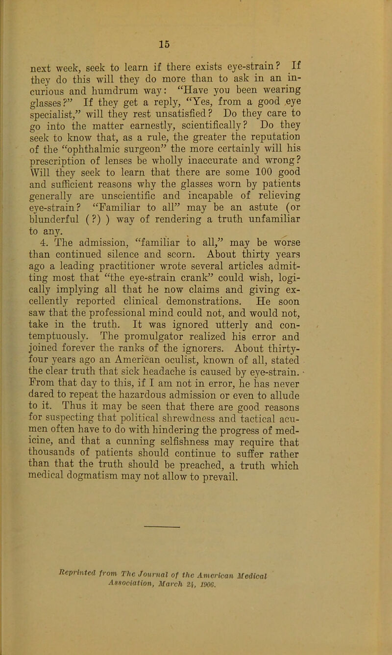 next week, seek to learn if there exists eye-strain? If they do this will they do more than to ask in an in- curious and humdrum way: “Have you been wearing glasses ?” If they get a reply, “Yes, from a good ,eye specialist,” will they rest unsatisfied? Do they care to go into the matter earnestly, scientifically? Do they seek to know that, as a rule, the greater the reputation of the “ophthalmic surgeon” the more certainly will his prescription of lenses be wholly inaccurate and wrong? Will they seek to learn that there are some 100 good and sufficient reasons why the glasses worn by patients generally are unscientific and incapable of relieving ei'^e-strain ? “Familiar to all” may be an astute (or blunderful (?) ) way of rendering a truth unfamiliar to any. 4. The admission, “familiar to all,” may be worse than continued silence and scorn. About thirty years ago a leading practitioner wrote several articles admit- ting most that “the eye-strain crank^’ could wish, logi- cally implying all that he now claims and giving ex- cellently reported clinical demonstrations. He soon saw that the professional mind could not, and would not, take in the truth. It was ignored utterly and con- temptuously. The promulgator realized his error and joined forever the ranks of the ignorers. About thirty- four years ago an American oculist, knovm of all, stated the clear truth that sick headache is caused by eye-strain. ■ From that day to this, if I am not in error, he has never dared to repeat the hazardous admission or even to allude to it. Thus it may be seen that there are good reasons for suspecting that political shrewdness and tactical acu- men often have to do with hindering the progress of med- icine, and that a cunning selfishness may require that thousands of patients should continue to suffer rather than that the truth should be preached, a truth which medical dogmatism may not allow to prevail. Reprinted from The Journal of the American Medical Association, March 2J,, 190G.