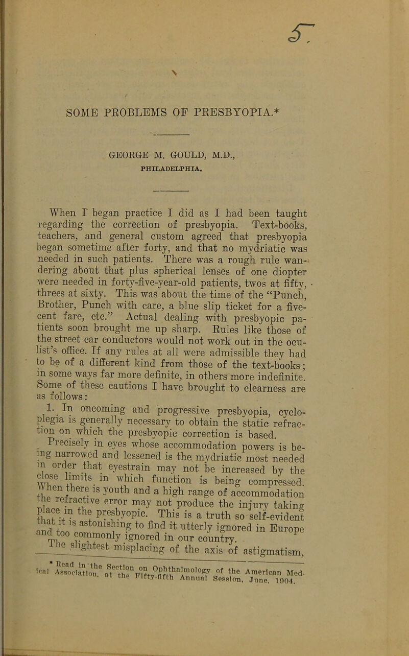 SOME PEOBLEMS OF PEESBYOPIA.* GEORGE M. GOULD, M.D., PHILADELPHIA. When r began practice I did as I had been taught regarding the correction of presbyopia. Text-books, teachers, and general custom agreed that presbyopia began sometime after forty, and that no mydriatic was needed in such patients. There was a rough rule wan-j dering about that plus spherical lenses of one diopter were needed in forty-five-year-old patients, twos at fifty, threes at sixty. This was about the time of the “Punch, Brother, Punch with care, a blue slip ticket for a five- cent fare, etc.” Actual dealing with presbyopic pa- tients soon brought me up sharp. Eules like those of the street car conductors would not work out in the ocu- list’s office. If any rules at all were admissible they had to be of a different kind from those of the text-books; in some ways far more definite, in others more indefinite. Some of these cautions I have brought to clearness are as follows: 1. In oncoming and progressive presbyopia, cyclo- plegia IS generally necessary to obtain the static refrac- tion on which the presbyopic correction is based. Piecisely in eyes whose accommodation powers is be- mg narrowed and lessened is the mydriatic most needed in order that eyestrain may not be increased by the function is being compressed. ^ of accommodation produce the injury taking that presbyopic. This is a truth so self-evident and too commonly ignored in our country. ^ - ^ ^ Jghtest misplacing of the axis of astigmatism, l<nl nlrPUt American Med- Hc tne lUfty-flfth Annual Session. June. 1004.