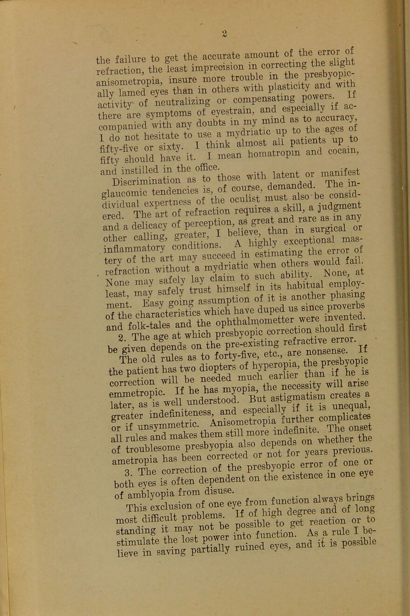 thp failure to get the accurate amount of the error of lelraction, the least imprecision in ^“'tyktrinTtrmr^H^ ;iasti=it? anl w.th Svitrof Lntralizing or compensating powers^. It there symPto™ f„Sln'mi minaTlo aLuracy, Mt^tonS hSe it. 1 mean homatropm and cocam, and instilled in j^h latent or manifest ‘‘ief’Ttolrt rrefracton requires a skill, a jud^ent Td a d^eL^’J peyeption Sactim''wltL'ra myd°^ when “i None may sdely '“J iH'itshabitual employ- least, may safely trust another phasing correction will be ne necessity will arise rr:rCweKderstoo . ^ ai^gmatm^^ c«a^^a nfLs;^“An”ometWa tetter compUc^. S rull a'S makes them “* *SStebS coTeeted or not lor years prerious. ““3 Se correction ol the presbyopic error of one or bo?h is often dependent on the existence m one eye of amblyopia j (unction always brings This exclusion of one , - ^nd of long most difficult proWms ” f „action or to Sfsa^nfpS 'rutted eyes, and it is possible