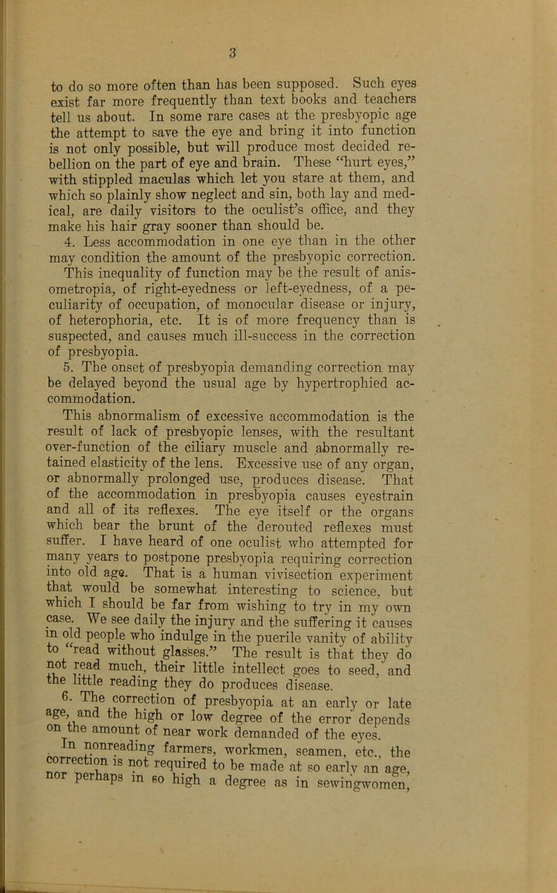 to do so more often than has been supposed. Such eyes exist far more frequently than text books and teachers tell us about. In some rare cases at the presbyopic age the attempt to save the eye and bring it into function is not only possible, but will produce most decided re- bellion on the part of eye and brain. These 'Tiurt eyes,” with stippled maculas which let you stare at them, and which so plainly show neglect and sin, both lay and med- ical, are daily visitors to the oculist’s office, and they make his hair gray sooner than should be. 4. Less accommodation in one eye than in the other may condition the amount of the presbyopic correction. This inequality of function may be the result of anis- ometropia, of right-eyedness or left-eyedness, of a pe- culiarity of occupation, of monocular disease or injury, of heterophoria, etc. It is of more frequency than is suspected, and causes much ill-success in the correction of presbyopia. 5. The onset of presbyopia demanding correction may be delayed beyond the usual age by hypertrophied ac- commodation. This abnormalism of excessive accommodation is the result of lack of presbyopic lenses, with the resultant over-function of the ciliary muscle and abnormally re- tained elasticity of the lens. Excessive iise of any organ, or abnormally prolonged use, produces disease. That of the accommodation in presbyopia causes eyestrain and all of its reflexes. The eye itself or the organs which bear the brimt of the derouted reflexes must suffer. I have heard of one oculist who attempted for years to postpone presbyopia requiring correction into old age. That is a human vivisection experiment tha,t would be somewhat interesting to science, but which I should be far from wishing to try in my own case. We see daily the injury and the suffering it causes in old people who indulge in the puerile vanity of ability to read without glasses.” The result is that they do their little intellect goes to seed, and the little reading they do produces disease. ^ ^orrection of presbyopia at an early or late age, and the high or low degree of the error depends on the amount of near work demanded of the eyes. In nonreading farmers, workmen, seamen, etc., the correction is not required to be made at so early an age, r per aps m so high a degree as in sewiugwomen,