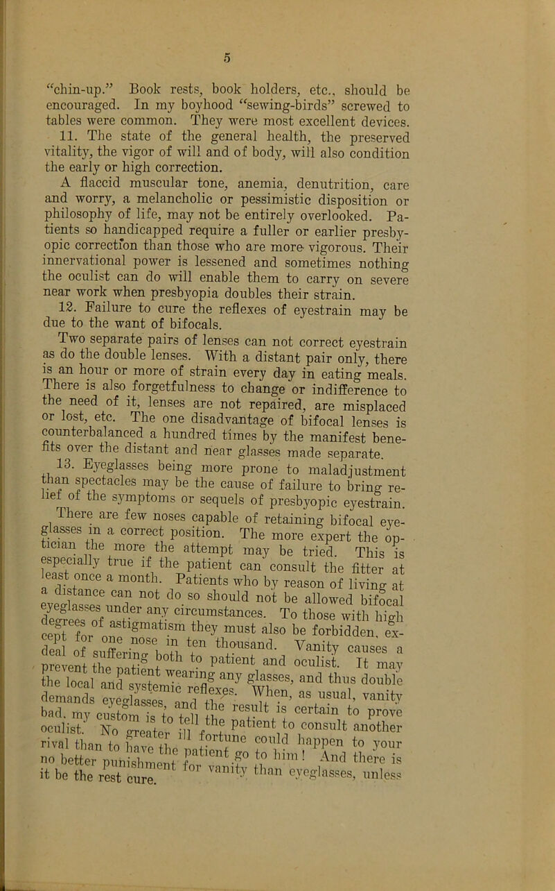 “chin-up.” Book rests, book holders, etc., should be encouraged. In my boyhood “sewing-birds” screwed to tables were common. They were most excellent devices. 11. The state of the general health, the preserved vitality, the vigor of will and of body, will also condition the early or high correction. A flaccid muscular tone, anemia, denutrition, care and worry, a melancholic or pessimistic disposition or philosophy of life, may not be entirely overlooked. Pa- tients so handicapped require a fuller or earlier presby- opic correction than those who are more vigorous. Their innervational power is lessened and sometimes nothing the oculist can do will enable them to carry on severe near work when presbyopia doubles their strain. 12. Failure to cure the reflexes of eyestrain may be due to the want of bifocals. Two separate pairs of lenses can not correct eyestrain as do the double lenses. With a distant pair only, there is an hour or more of strain every day in eating meals. There is also forgetfulness to change or indifference to the need of it, lenses are not repaired, are misplaced or lost, etc. The one disadvantage of bifocal lenses is counterbalanced a hundred times by the manifest bene- fits over the distant and near glasses made separate. 13. Eyeglasses being more prone to maladiustment than spectacles may be the cause of failure to bring re- lief of the symptoms or sequels of presbyopic eyestrain. There are few noses capable of retaining bifocal eve- glasses in a correct position. The more expert the op- tician the more the attempt may be tried. This is especially true if the patient can consult the fltter at least once a month. Patients who by reason of living at eve^wV^^^^ be allowed bifocal cept for one nose in ten thausand. Vanitv causp<? n thf T® “d * n mav the local tTen’ oculist No Sort ‘ ,11 f?? pa‘'“t to consult another rival thin r fortune could happen to vour no tttrXCueit it be the rest cure. than eyeglasses, unless