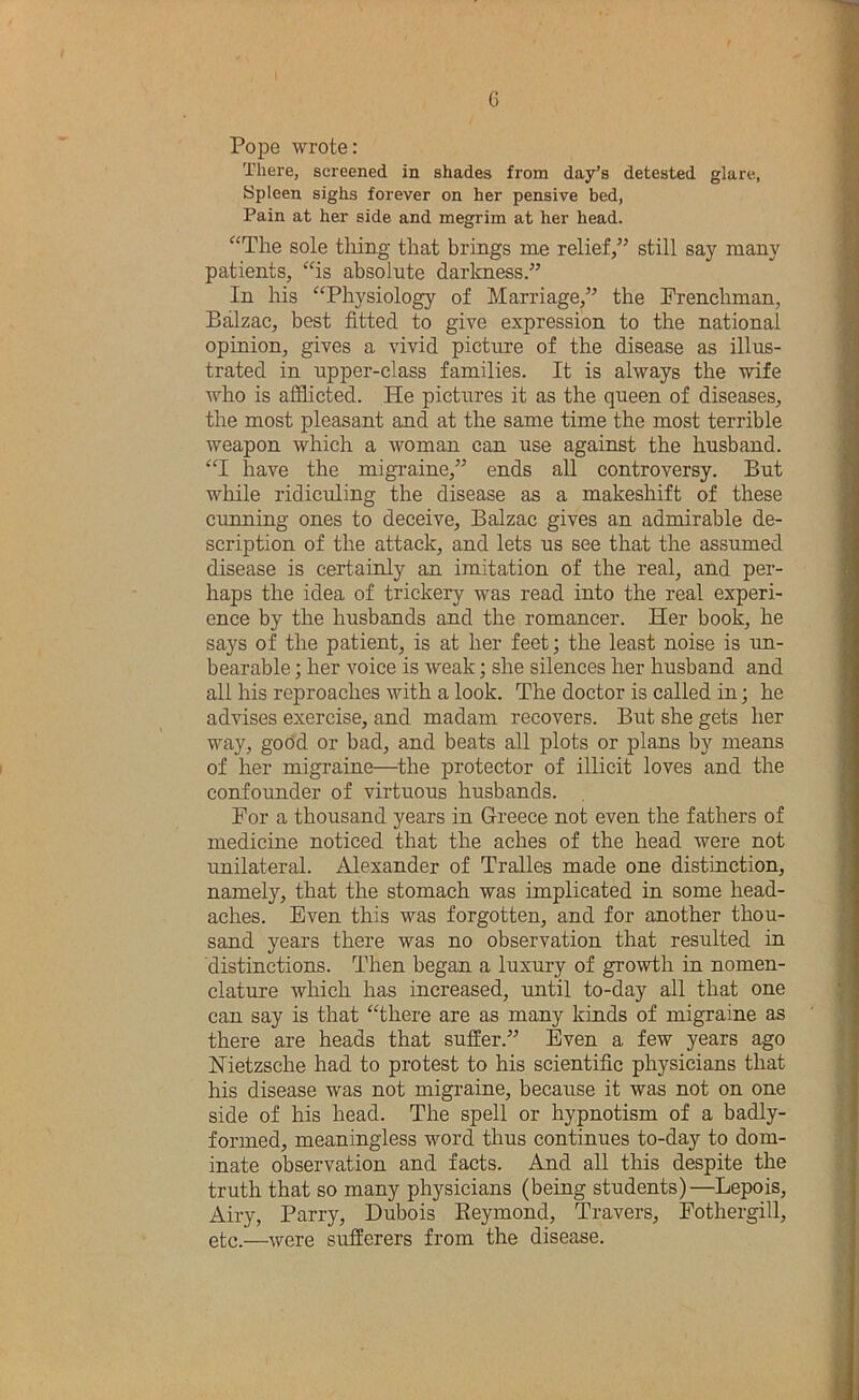 Pope wrote: There, screened in shades from day’s detested glare, 8pleen sighs forever on her pensive bed. Pain at her side and megrim at her head. “The sole tiling that brings me relief,” still say many patients, “is absolute darlcness.” In his “Physiology of Marriage,” the Frenchman, Balzac, best fitted to give expression to the national opinion, gives a vivid picture of the disease as illus- trated in upper-class families. It is always the wife who is afihcted. He pictures it as the queen of diseases, the most pleasant and at the same time the most terrible weapon which a woman can use against the husband. “I have the migraine,” ends all controversy. But while ridiculing the disease as a makeshift of these cunning ones to deceive, Balzac gives an admirable de- scription of the attack, and lets us see that the assumed disease is certainly an imitation of the real, and per- haps the idea of trickery was read into the real experi- ence by the husbands and the romancer. Her book, he says of the patient, is at her feet; the least noise is un- bearable ; her voice is weak; she silences her husband and all his reproaches with a look. The doctor is called in; he advises exercise, and madam recovers. But she gets her way, godd or bad, and beats all plots or plans by means of her migraine—^the protector of illicit loves and the confounder of virtuous husbands. For a thousand years in Greece not even the fathers of medicine noticed that the aches of the head were not unilateral. Alexander of Tralles made one distinction, namely, that the stomach was implicated in some head- aches. Even this was forgotten, and for another thou- sand years there was no observation that resulted in distinctions. Then began a luxury of growth in nomen- clature which has increased, imtil to-day all that one can say is that “there are as many kinds of migraine as there are heads that suffer.” Even a few years ago Nietzsche had to protest to his scientific physicians that his disease was not migi’aine, because it was not on one side of his head. The spell or hypnotism of a badly- formed, meaningless word thus continues to-day to dom- inate observation and facts. Amd all this despite the truth that so many physicians (being students)—Lepois, Airy, Parry, Dubois Eeymond, Travers, Fothergill, etc.—were sufferers from the disease.