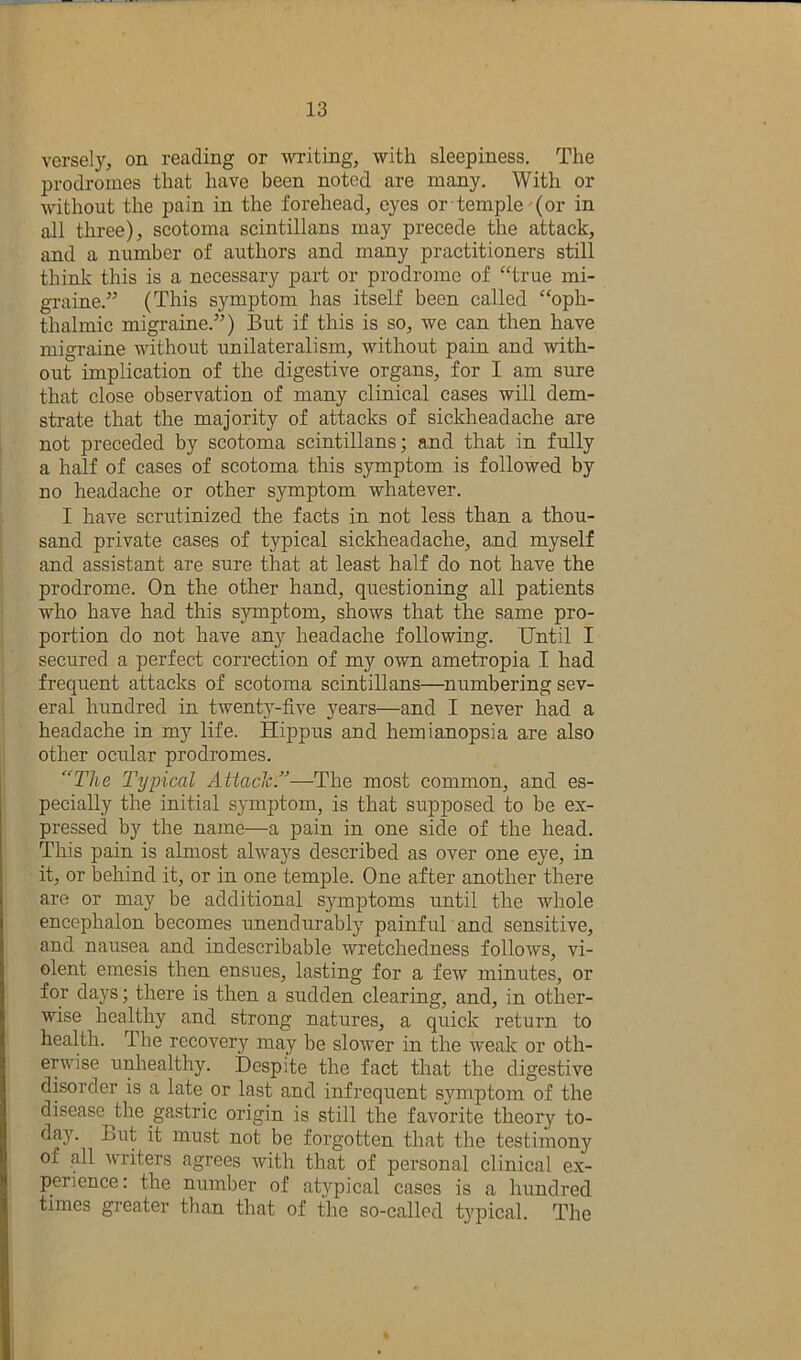 versely, on reading or writing, with sleepiness. The prodromes that have been noted are many. With or without the pain in the forehead, eyes or temple-(or in all three), scotoma scintillans may precede the attack, and a number of authors and many practitioners still think this is a necessary part or prodrome of “true mi- graine.^’ (This symptom has itself been called “oph- thalmic migraine.”) But if this is so, we can then have migraine without unilateralism, without pain and with- out implication of the digestive organs, for I am sure that close observation of many clinical cases will dem- strate that the majority of attacks of sickheadache are not preceded by scotoma scintillans; and that in fully a half of cases of scotoma this symptom is followed by no headache or other symptom whatever. I have scrutinized the facts in not less than a thou- sand private cases of typical sickheadache, and myself and assistant are sure that at least half do not have the prodrome. On the other hand, questioning all patients who have had this symptom, shows that the same pro- portion do not have any headache following. Until I secured a perfect correction of my own ametropia I had frequent attacks of scotoma scintillans—^numbering sev- eral hundred in twent}-five years—and I never had a headache in my life. Hippus and hemianopsia are also other ocular prodromes. “The Typical AiiaclcT—The most common, and es- pecially the initial symptom, is that supposed to be ex- pressed by the name—a pain in one side of the head. This pain is almost always described as over one eye, in it, or behind it, or in one temple. One after another there are or may be additional symptoms until the whole encephalon becomes imendurably painful and sensitive, and nausea and indescribable wretchedness follows, vi- olent emesis then ensues, lasting for a few minutes, or for days; there is then a sudden clearing, and, in other- wise healthy and strong natures, a quick return to health. The recover}'^ may be slower in the weak or oth- erwise unhealthy. I)esp]te the fact that the digestive disorder is a late or last and infrequent symptom of the disease ^the gastric origin is still the favorite theory to- day. Lut it must not be forgotten that the testimony of all writers agrees with that of personal clinical ex- perience: the number of atypical cases is a hundred times greater tlian that of the so-called t5'pical. The