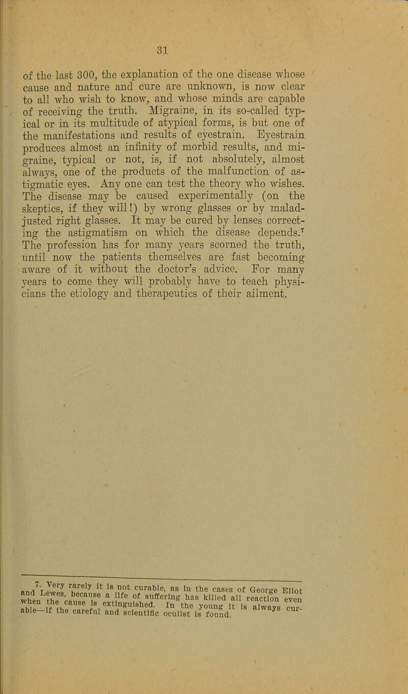 of the last 300, the explanation of the one disease whose cause and nature and cure are unlmown, is now clear to all who wish to know, and whose minds are capable of receiving the truth. Migraine, in its so-called typ- ical or in its multitude of atypical forms, is but one of tlie manifestations and results of eyestrain. Eyestrain produces almost an infinity of morbid results, and mi- graine, typical or not, is, if not absolutely, almost Mways, one of the products of the malfunction of as- tigmatic eyes. Any one can test the theory who wishes. The disease may be caused experimentally (on the skeptics, if they will!) by wrong glasses or by malad- justed right glasses. It may be cured by lenses correct- ing the astigmatism on which the disease depends.'^ The profession has for many years scorned the truth, until now the patients themselves are fast becoming aware of it without the doctor’s advice. For many years to come they will probably have to teach physi- cians the etiolog}'- and therapeutics of their ailment. rarely It Is not curable, as In the cases of Geortre Eliot suffering has killed all reaction even i®. In the young It Is always cur ® ^ careful and scientific oculist is found.